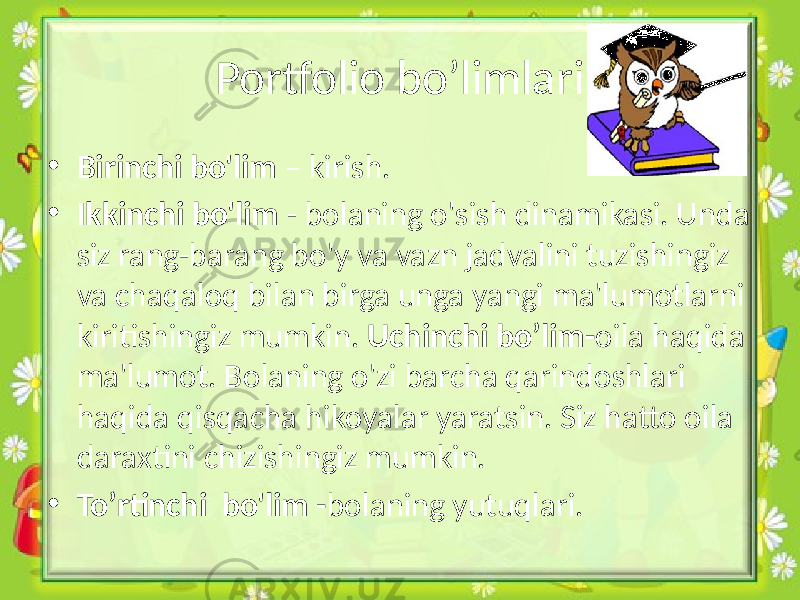 • Birinchi bo&#39;lim – kirish. • Ikkinchi bo&#39;lim - bolaning o&#39;sish dinamikasi. Unda siz rang-barang bo&#39;y va vazn jadvalini tuzishingiz va chaqaloq bilan birga unga yangi ma&#39;lumotlarni kiritishingiz mumkin. Uchinchi bo’lim- oila haqida ma&#39;lumot. Bolaning o&#39;zi barcha qarindoshlari haqida qisqacha hikoyalar yaratsin. Siz hatto oila daraxtini chizishingiz mumkin. • To’rtinchi bo&#39;lim - bolaning yutuqlari.Portfolio bo’limlari 