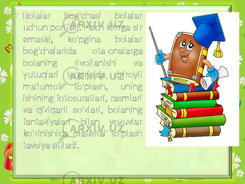 • Bolalar bog&#39;chasi bolalar uchun portfeli. Hech kimga sir emaski, ko&#39;pgina bolalar bog&#39;chalarida ota-onalarga bolaning rivojlanishi va yutuqlari to&#39;g&#39;risida chiroyli ma&#39;lumot to&#39;plash, uning ishining fotosuratlari, rasmlari va qiziqarli so&#39;zlari, bolaning fantaziyalari bilan yozuvlar ko&#39;rinishida material to&#39;plash tavsiya etiladi. 