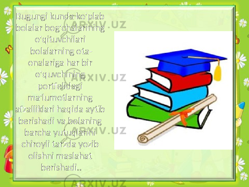 Bugungi kunda ko&#39;plab bolalar bog&#39;chalarining o&#39;qituvchilari bolalarning ota- onalariga har bir o&#39;quvchining portfelidagi ma&#39;lumotlarning afzalliklari haqida aytib berishadi va bolaning barcha yutuqlarini chiroyli tarzda yozib olishni maslahat berishadi.. 