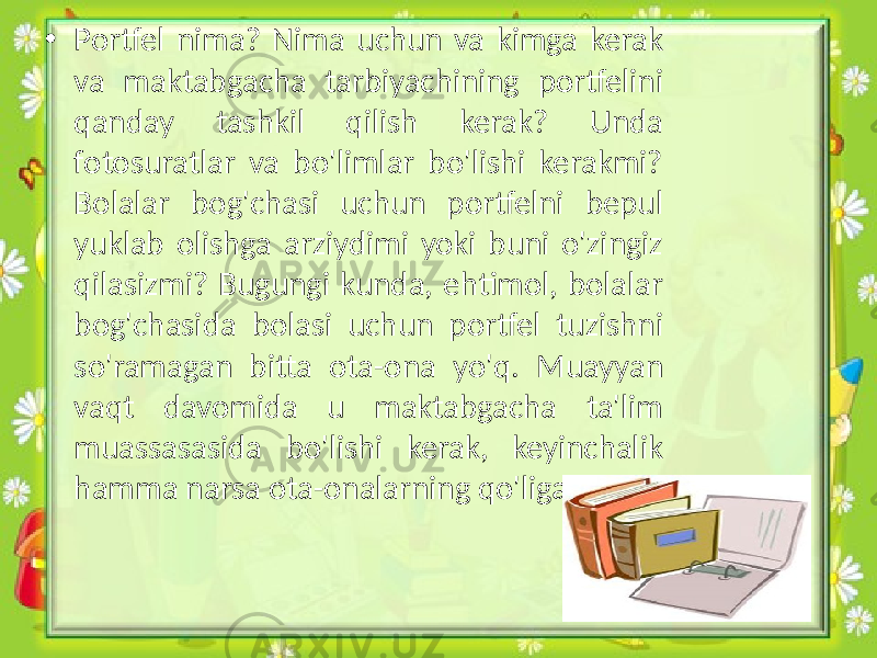 • Portfel nima? Nima uchun va kimga kerak va maktabgacha tarbiyachining portfelini qanday tashkil qilish kerak? Unda fotosuratlar va bo&#39;limlar bo&#39;lishi kerakmi? Bolalar bog&#39;chasi uchun portfelni bepul yuklab olishga arziydimi yoki buni o&#39;zingiz qilasizmi? Bugungi kunda, ehtimol, bolalar bog&#39;chasida bolasi uchun portfel tuzishni so&#39;ramagan bitta ota-ona yo&#39;q. Muayyan vaqt davomida u maktabgacha ta&#39;lim muassasasida bo&#39;lishi kerak, keyinchalik hamma narsa ota-onalarning qo&#39;liga o&#39;tadi 