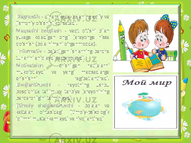 • Diagnostik - dinamikada bolaning aqliy va jismoniy o&#39;sishini ko&#39;rsatadi. • Maqsadni belgilash - vaqt o&#39;tishi bilan yuzaga keladigan ongli jarayonga hissa qo&#39;shish (bola nimani o&#39;rganmoqda). • Informativ - bajarilgan ishlarning barcha turlarini aniqlaydi va baholaydi. • Motivatsion - erishilgan natijalarni mukofotlaydi va yangi maqsadlarga erishishni rag&#39;batlantiradi. Rivojlantiruvchi - hayotning ushbu bosqichida ta&#39;lim va tarbiya jarayonining barqarorligini ta&#39;minlaydi. • Ijtimoiy shakllantiruvchi - bolalar va kattalar o&#39;rtasidagi ijtimoiy-psixologik iqlimni mustahkamlaydi va rivojlantiradi 