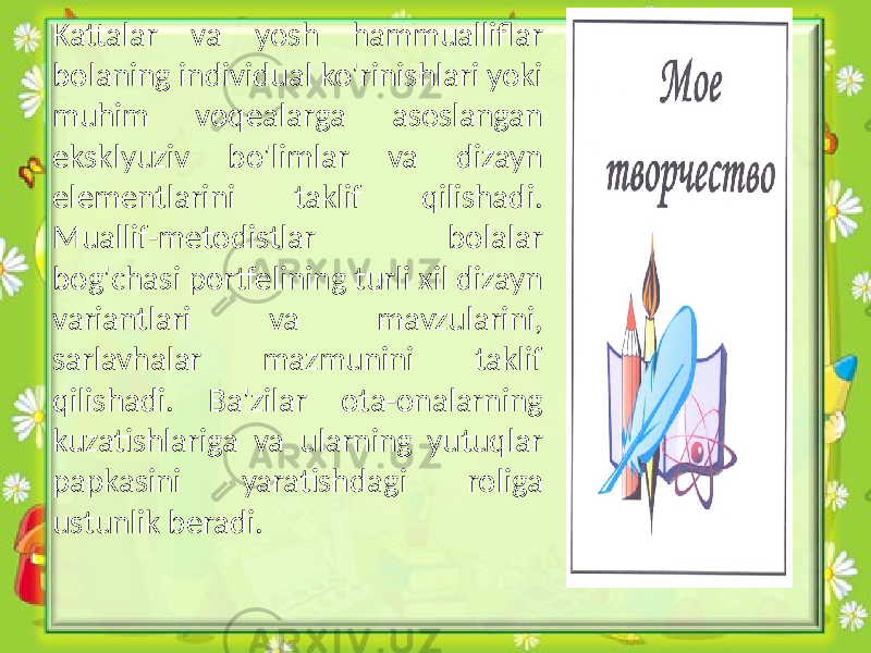 Kattalar va yosh hammualliflar bolaning individual ko&#39;rinishlari yoki muhim voqealarga asoslangan eksklyuziv bo&#39;limlar va dizayn elementlarini taklif qilishadi. Muallif-metodistlar bolalar bog&#39;chasi portfelining turli xil dizayn variantlari va mavzularini, sarlavhalar mazmunini taklif qilishadi. Ba&#39;zilar ota-onalarning kuzatishlariga va ularning yutuqlar papkasini yaratishdagi roliga ustunlik beradi. 