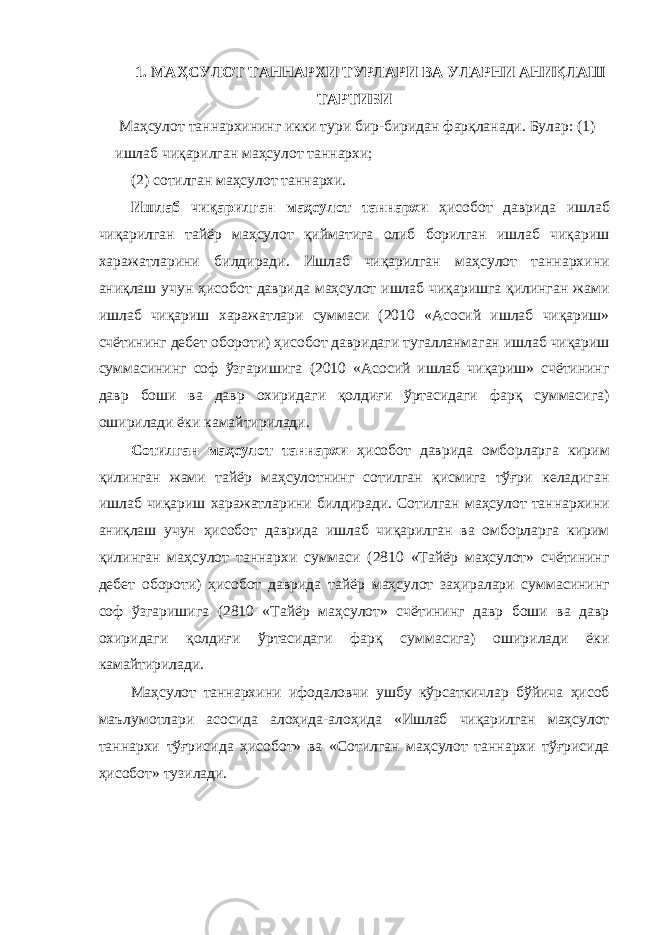 1. МАҲСУЛОТ ТАННАРХИ ТУРЛАРИ ВА УЛАРНИ АНИҚЛАШ ТАРТИБИ Маҳсулот таннархининг икки тури бир-биридан фарқланади. Булар: (1) ишлаб чиқарилган маҳсулот таннархи; (2) сотилган маҳсулот таннархи. Ишлаб чиқарилган маҳсулот таннархи ҳисобот даврида ишлаб чиқарилган тайёр маҳсулот қийматига олиб борилган ишлаб чиқариш харажатларини билдиради. Ишлаб чиқарилган маҳсулот таннархини аниқлаш учун ҳисобот даврида маҳсулот ишлаб чиқаришга қилинган жами ишлаб чиқариш харажатлари суммаси (2010 «Асосий ишлаб чиқариш» счётининг дебет обороти) ҳисобот давридаги тугалланмаган ишлаб чиқариш суммасининг соф ўзгаришига (2010 «Асосий ишлаб чиқариш» счётининг давр боши ва давр охиридаги қолдиғи ўртасидаги фарқ суммасига) оширилади ёки камайтирилади. Сотилган маҳсулот таннархи ҳисобот даврида омборларга кирим қилинган жами тайёр маҳсулотнинг сотилган қисмига тўғри келадиган ишлаб чиқариш харажатларини билдиради. Сотилган маҳсулот таннархини аниқлаш учун ҳисобот даврида ишлаб чиқарилган ва омборларга кирим қилинган маҳсулот таннархи суммаси (2810 «Тайёр маҳсулот» счётининг дебет обороти) ҳисобот даврида тайёр маҳсулот заҳиралари суммасининг соф ўзгаришига (2810 «Тайёр маҳсулот» счётининг давр боши ва давр охиридаги қолдиғи ўртасидаги фарқ суммасига) оширилади ёки камайтирилади. Маҳсулот таннархини ифодаловчи ушбу кўрсаткичлар бўйича ҳисоб маълумотлари асосида алоҳида-алоҳида «Ишлаб чиқарилган маҳсулот таннархи тўғрисида ҳисобот» ва «Сотилган маҳсулот таннархи тўғрисида ҳисобот» тузилади. 