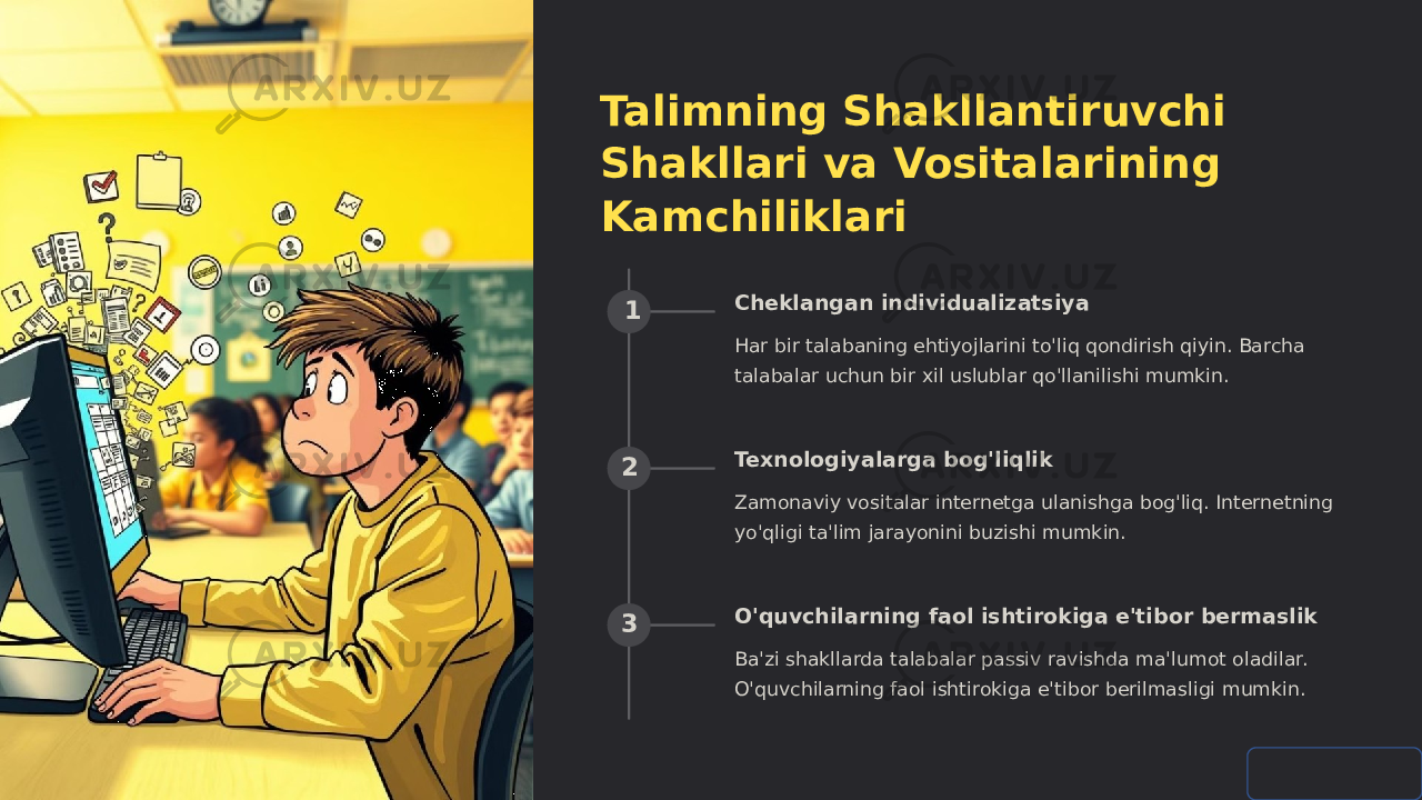 Talimning Shakllantiruvchi Shakllari va Vositalarining Kamchiliklari 1 Cheklangan individualizatsiya Har bir talabaning ehtiyojlarini to&#39;liq qondirish qiyin. Barcha talabalar uchun bir xil uslublar qo&#39;llanilishi mumkin. 2 Texnologiyalarga bog&#39;liqlik Zamonaviy vositalar internetga ulanishga bog&#39;liq. Internetning yo&#39;qligi ta&#39;lim jarayonini buzishi mumkin. 3 O&#39;quvchilarning faol ishtirokiga e&#39;tibor bermaslik Ba&#39;zi shakllarda talabalar passiv ravishda ma&#39;lumot oladilar. O&#39;quvchilarning faol ishtirokiga e&#39;tibor berilmasligi mumkin. 