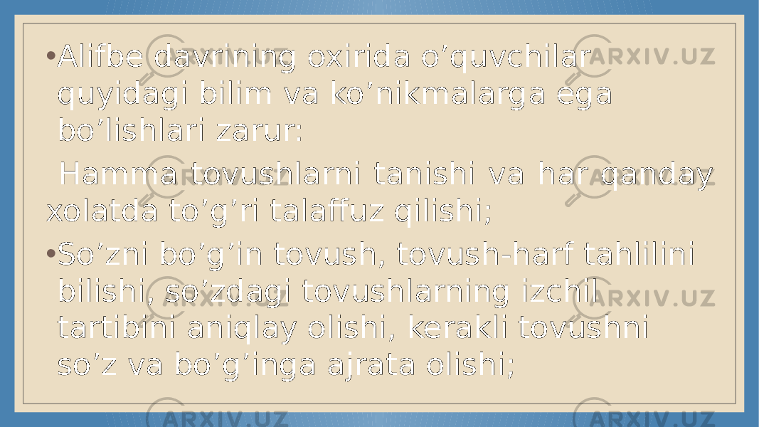 • Alifbe davrining oxirida o’quvchilar quyidagi bilim va ko’nikmalarga ega bo’lishlari zarur: Hamma tovushlarni tanishi va har qanday xolatda to’g’ri talaffuz qilishi; • So’zni bo’g’in tovush, tovush -harf tahlil ini bilishi, so’zdagi tovushlarning izchil tartibini aniqlay olishi, kerakli tovushni so’z va bo’g’inga ajrata olishi; 