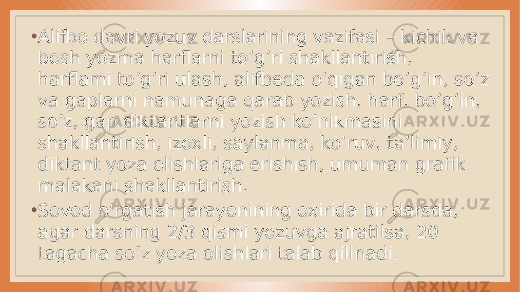 • Alifbo davri yozuv darslarining vazifasi – kichik va bosh yozma harflarni to’g’ri shakllantirish, harflami to’g’ri ulash, alifbeda o’qigan bo’g’in, so’z va gaplarni namunaga qarab yozish, harf, bo’g’in, so’z, gap diktantlarni yozish ko’nikmasini shakllantirish, izoxli, saylanma, ko’ruv, ta’limiy, diktant yoza olishlariga erishish, umuman grafik malakani shakllantirish. • Sovod o’rgatish jarayonining oxirida bir darsda, agar darsning 2/3 qismi yozuvga ajratilsa, 20 tagacha so’z yoza olishlari talab qilinadi. 