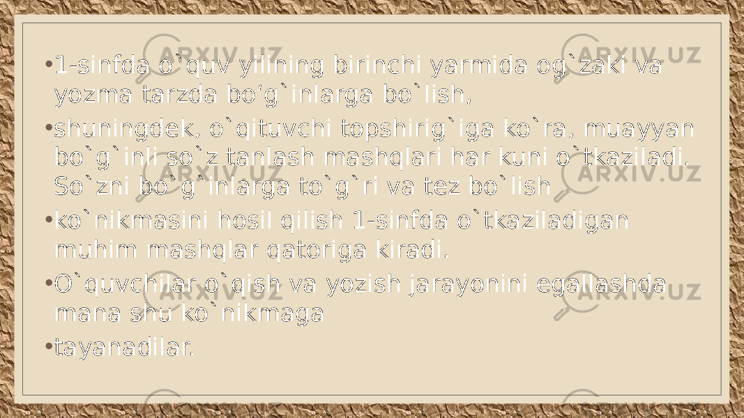 • 1-sinfda o`quv yilining birinchi yarmida og`zaki va yozma tarzda boʻg`inlarga bo`lish, • shuningdek, o`qituvchi topshirig`iga ko`ra, muayyan bo`g`inli so`z tanlash mashqlari har kuni o`tkaziladi. So`zni bo`g`inlarga to`g`ri va tez bo`lish • ko`nikmasini hosil qilish 1-sinfda o`tkaziladigan muhim mashqlar qatoriga kiradi. • O`quvchilar o`qish va yozish jarayonini egallashda mana shu ko`nikmaga • tayanadilar. 