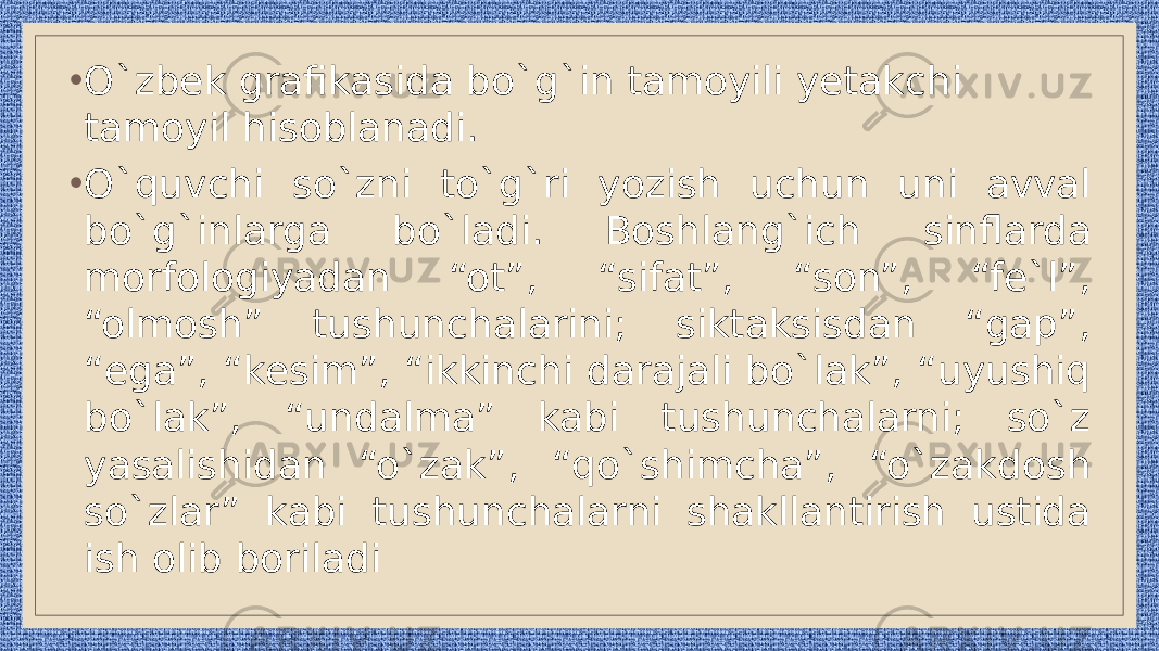 • O`zbek grafikasida bo`g`in tamoyili yetakchi tamoyil hisoblanadi. • O`quvchi so`zni to`g`ri yozish uchun uni avval bo`g`inlarga bo`ladi. Boshlang`ich sinflarda morfologiyadan “ot”, “sifat”, “son”, “fe`l”, “olmosh” tushunchalarini; siktaksisdan “gap”, “ega”, “kesim”, “ikkinchi darajali bo`lak”, “uyushiq bo`lak”, “undalma” kabi tushunchalarni; so`z yasalishidan “o`zak”, “qo`shimcha”, “o`zakdosh so`zlar” kabi tushunchalarni shakllantirish ustida ish olib boriladi 