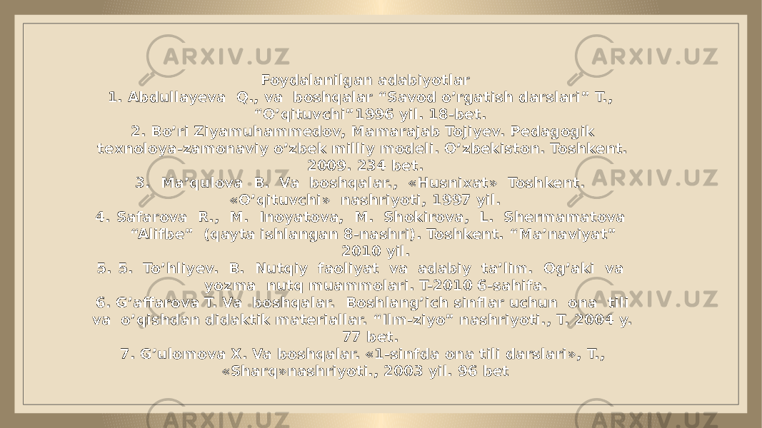  Foydalanilgan adabiyotlar 1. Abdullayeva Q., va boshqalar “Savod o’rgatish darslari” T., “O’qituvchi”1996 yil. 18-bet. 2. Bo’ri Ziyamuhammedov, Mamarajab Tojiyev. Pedagogik texnoloya-zamonaviy o’zbek milliy modeli. O’zbekiston. Toshkent. 2009. 234 bet. 3. Ma’qulova B. Va boshqalar., «Husnixat» Toshkent. «O’qituvchi» nashriyoti, 1997 yil. 4. Safarova R., M. Inoyatova, M. Shokirova, L. Shermamatova “Alifbe” (qayta ishlangan 8-nashri). Toshkent. “Ma’naviyat” 2010 yil. 5. 5. To’hliyev. B. Nutqiy faoliyat va adabiy ta’lim. Og’aki va yozma nutq muammolari. T-2010 6-sahifa. 6. G’affarova T. Va boshqalar. Boshlang’ich sinflar uchun ona tili va o’qishdan didaktik materiallar. “Ilm-ziyo” nashriyoti., T. 2004 y. 77 bet. 7. G’ulomova X. Va boshqalar. «1-sinfda ona tili darslari», T., «Sharq»nashriyoti., 2003 yil. 96 bet 