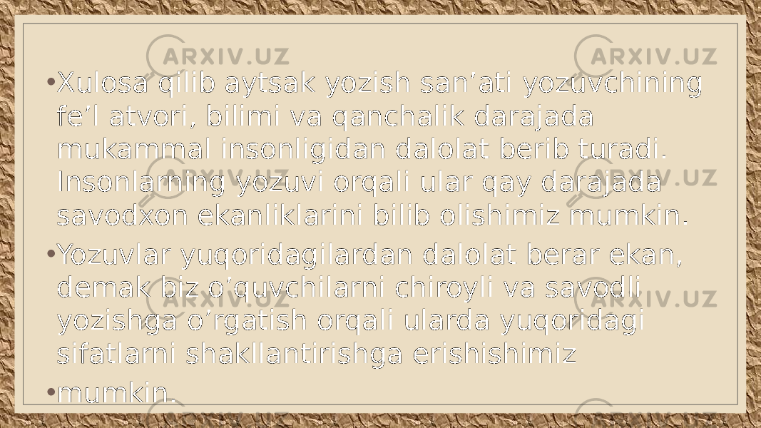 • Xulosa qilib aytsak yozish san’ati yozuvchining fe’l atvori, bilimi va qanchalik darajada mukammal insonligidan dalolat berib turadi. Insonlarning yozuvi orqali ular qay darajada savodxon ekanliklarini bilib olishimiz mumkin. • Yozuvlar yuqoridagilardan dalolat berar ekan, demak biz o’quvch ilarni chiroyli va savodli yozishga o’rgatish orqali ularda yuqoridagi sifatlarni shakllantirishga erishishimiz • mumkin. 