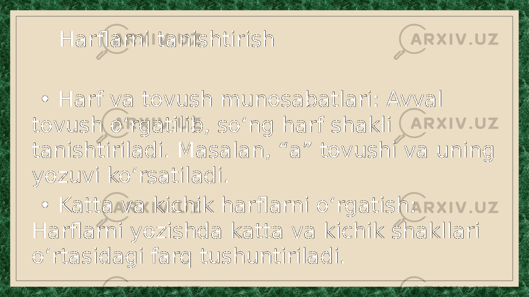  Harflarni tanishtirish • Harf va tovush munosabatlari: Avval tovush o‘rgatilib, so‘ng harf shakli tanishtiriladi. Masalan, “a” tovushi va uning yozuvi ko‘rsatiladi. • Katta va kichik harflarni o‘rgatish: Harflarni yozishda katta va kichik shakllari o‘rtasidagi farq tushuntiriladi. 