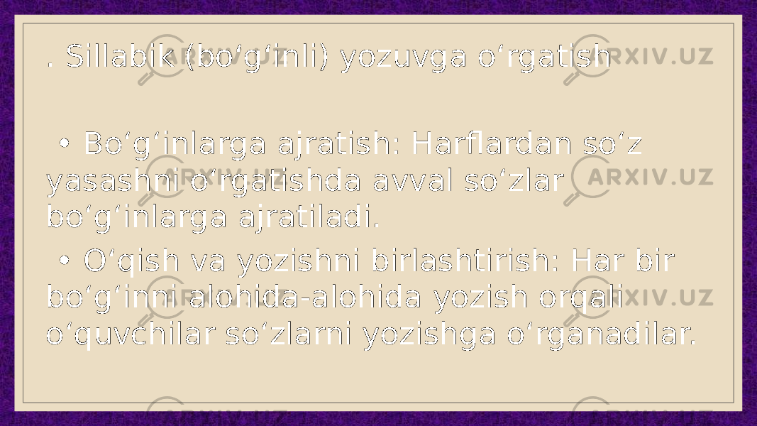 . Sillabik (bo‘g‘inli) yozuvga o‘rgatish • Bo‘g‘inlarga ajratish: Harflardan so‘z yasashni o‘rgatishda avval so‘zlar bo‘g‘inlarga ajratiladi. • O‘qish va yozishni birlashtirish: Har bir bo‘g‘inni alohida-alohida yozish orqali o‘quvchilar so‘zlarni yozishga o‘rganadilar. 