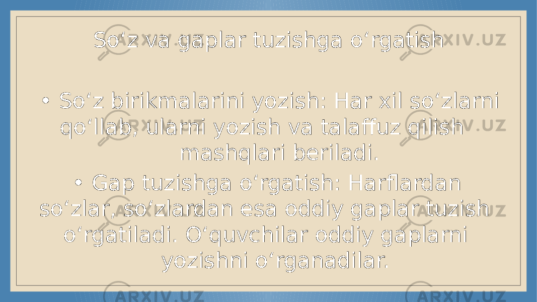 So‘z va gaplar tuzishga o‘rgatish • So‘z birikmalarini yozish: Har xil so‘zlarni qo‘llab, ularni yozish va talaffuz qilish mashqlari beriladi. • Gap tuzishga o‘rgatish: Harflardan so‘zlar, so‘zlardan esa oddiy gaplar tuzish o‘rgatiladi. O‘quvchilar oddiy gaplarni yozishni o‘rganadilar. 