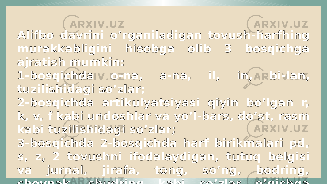 Alifbo davrini o’rganiladigan tovush -harfhing murakkabligini hisobga olib 3 bosqichga ajratish mumkin: 1-bosqichda o-na, a-na, il, in, bi- lan, tuzilishidagi so’zlar; 2-b osqichda artikulyatsiyasi qiyin bo’lgan r, k, v, f kabi undoshlar va yo’l - bars, do’st, rasm kabi tuzilishidagi so’zlar; 3-bosqichda 2-bosqichda harf birikmalari pd, s, z, 2 tovushni ifodalaydigan, tutuq belgisi va jurnal, jirafa, tong, so’ng, bodring, choynak, shudring kabi so’zlar o’qishga o’rgatiladi. 