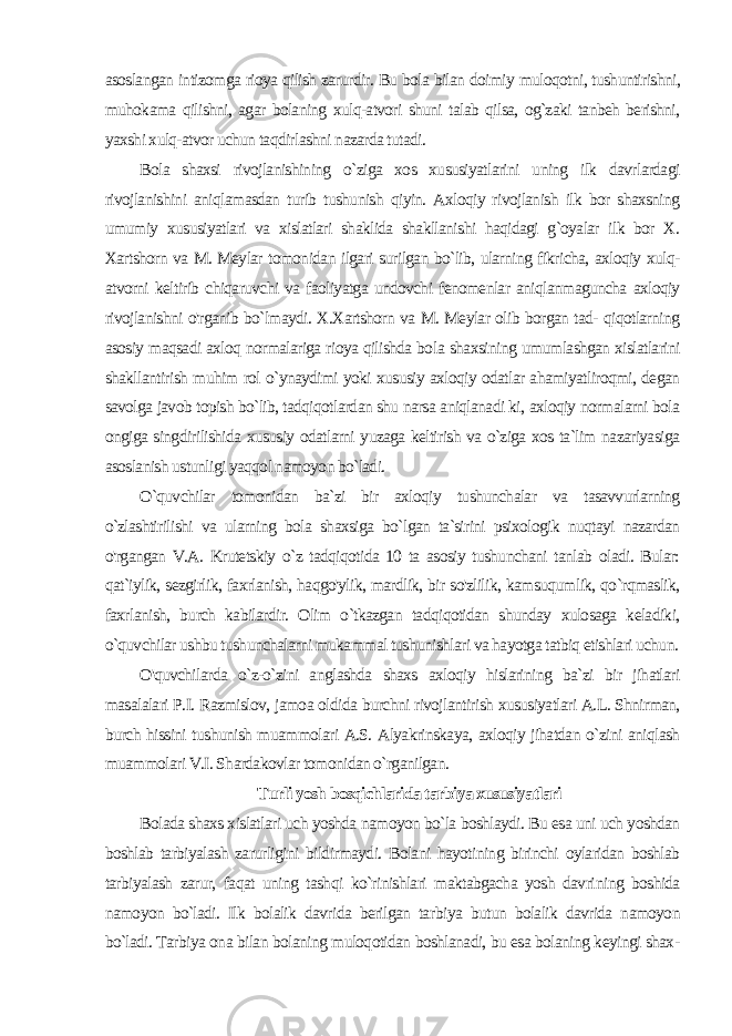 asoslangan intizomga rioya qilish zarurdir. Bu bola bilan doimiy muloqotni, tushuntirishni, muhokama qilishni, agar bolaning xulq-atvori shuni talab qilsa, og`zaki tanbeh berishni, yaxshi xulq-atvor uchun taqdirlashni nazarda tutadi. Bola shaxsi rivojlanishining o`ziga xos xususiyatlarini uning ilk davrlardagi rivojlanishini aniqlamasdan turib tushunish qiyin. Axloqiy rivojlanish ilk bor shaxsning umumiy xususiyatlari va xislatlari shaklida shakllanishi haqidagi g`oyalar ilk bor X. Xartshorn va M. Meylar tomonidan ilgari surilgan bo`lib, ularning fikricha, axloqiy xulq- atvorni keltirib chiqaruvchi va faoliyatga undovchi fenomenlar aniqlanmaguncha axloqiy rivojlanishni o&#39;rganib bo`lmaydi. X.Xartshorn va M. Meylar olib borgan tad- qiqotlarning asosiy maqsadi axloq normalariga rioya qilishda bo la shaxsining umumlashgan xislatlarini shakllantirish muhim rol o`ynaydimi yoki xususiy axloqiy odatlar ahamiyatliroqmi, degan savolga javob topish bo`lib, tadqiqotlardan shu narsa aniqlanadi ki, axloqiy normalarni bola ongiga singdirilishida xususiy odatlarni yuzaga keltirish va o`ziga xos ta`lim nazariyasiga asoslanish ustunligi yaqqol namoyon bo`ladi. O`quvchilar tomonidan ba`zi bir axloqiy tushunchalar va tasavvurlarning o`zlashtirilishi va ularning bola shaxsiga bo`lgan ta`sirini psixologik nuqtayi nazardan o&#39;rgangan V.A. Krutetskiy o`z tadqiqotida 10 ta asosiy tushunchani tanlab oladi. Bular: qat`iylik, sezgirlik, faxrlanish, haqgo&#39;ylik, mardlik, bir so&#39;zlilik, kamsuqumlik, qo`rqmaslik, faxrlanish, burch kabilardir. Olim o`tkazgan tadqiqotidan shunday xulosaga keladiki, o`quvchilar ushbu tushunchalarni mukammal tushunishlari va hayotga tatbiq etishlari uchun. O&#39;quvchilarda o`z-o`zini anglashda shaxs axloqiy hislarining ba`zi bir jihatlari masalalari P.I. Razmislov, jamoa oldida burchni rivojlantirish xususiyatlari A.L. Shnirman, burch hissini tushunish muammolari A.S. Alyakrinskaya, axloqiy jihatdan o`zini aniqlash muammolari V.I. Shardakovlar tomonidan o`rganilgan. Turli yosh bosqichlarida tarbiya xususiyatlari Bolada shaxs xislatlari uch yoshda namoyon bo`la boshlaydi. Bu esa uni uch yoshdan boshlab tarbiyalash zarurligini bildirmaydi. Bolani hayotining birinchi oylaridan boshlab tarbiyalash zarur, faqat uning tashqi ko`rinishlari maktabgacha yosh davri ning boshida namoyon bo`ladi. Ilk bolalik davrida berilgan tar biya butun bolalik davrida namoyon bo`ladi. Tarbiya ona bilan bolaning muloqotidan boshlanadi, bu esa bolaning keyingi shax - 