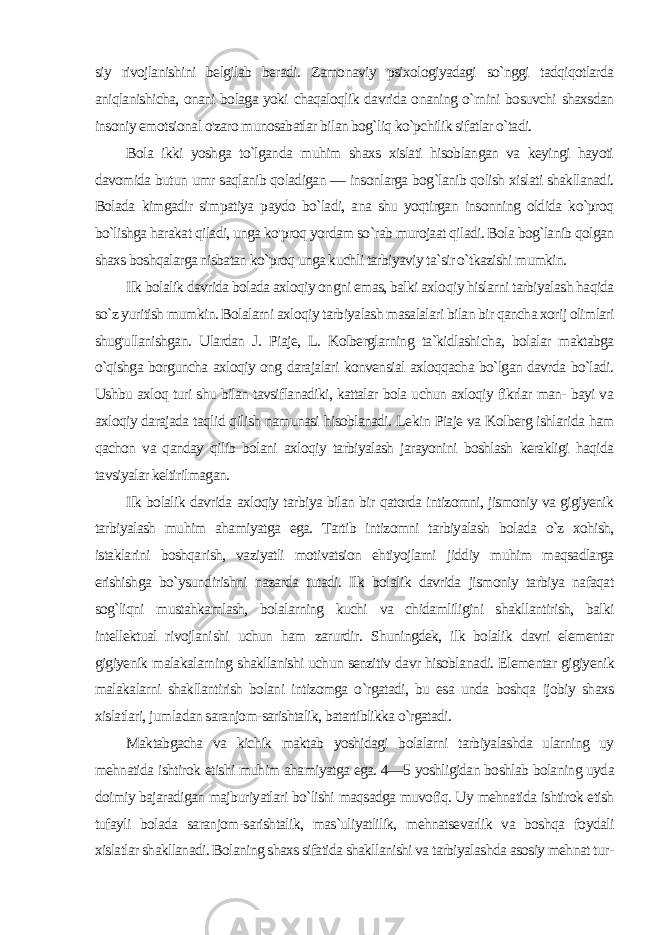 siy rivojlanishini belgilab beradi. Zamonaviy psixologiyadagi so`nggi tadqiqotlarda aniqlanishicha, onani bolaga yoki chaqaloqlik davrida onaning o`rnini bosuvchi shaxsdan insoniy emot sional o&#39;zaro munosabatlar bilan bog`liq ko`pchilik sifatlar o`tadi. Bola ikki yoshga to`lganda muhim shaxs xislati hisoblangan va keyingi hayoti davomida butun umr saqlanib qoladigan — insonlarga bog`lanib qolish xislati shakllanadi. Bolada kimgadir simpatiya paydo bo`ladi, ana shu yoqtirgan insonning oldida ko`proq bo`lishga harakat qiladi, unga ko&#39;proq yordam so`rab murojaat qiladi. Bola bog`lanib qolgan shaxs boshqalarga nisbatan ko`proq unga kuchli tarbiyaviy ta`sir o`tkazishi mumkin. Ilk bolalik davrida bolada axloqiy ongni emas, balki axlo qiy hislarni tarbiyalash haqida so`z yuritish mumkin. Bolalarni axloqiy tarbiyalash masalalari bilan bir qancha xorij olimlari shug&#39;ullanishgan. Ulardan J. Piaje, L. Kolberglarning ta`kidlashi cha, bolalar maktabga o`qishga borguncha axloqiy ong darajalari konvensial axloqqacha bo`lgan davrda bo`ladi. Ushbu axloq turi shu bilan tavsiflanadiki, kattalar bola uchun axloqiy fikrlar man- bayi va axloqiy darajada taqlid qilish namunasi hisoblanadi. Le kin Piaje va Kolberg ishlarida ham qachon va qanday qilib bolani axloqiy tarbiyalash jarayonini boshlash kerakligi haqida tavsiyalar keltirilmagan. Ilk bolalik davrida axloqiy tarbiya bilan bir qatorda intizomni, jismoniy va gigiyenik tarbiyalash muhim ahamiyatga ega. Tartib intizomni tarbiyalash bolada o`z xohish, istaklarini boshqa rish, vaziyatli motivatsion ehtiyojlarni jiddiy muhim maqsadlarga erishishga bo`ysundirishni nazarda tutadi. Ilk bolalik davrida jismoniy tarbiya nafaqat sog`liqni mustahkamlash, bolalarning kuchi va chidamliligini shakllantirish, balki intellektual rivojlani shi uchun ham zarurdir. Shuningdek, ilk bolalik davri elementar gigiyenik malakalarning shakllanishi uchun senzitiv davr hisobla nadi. Elementar gigiyenik malakalarni shakllantirish bolani intizomga o`rgatadi, bu esa unda boshqa ijobiy shaxs xislatlari, jum ladan saranjom-sarishtalik, batartiblikka o`rgatadi. Maktabgacha va kichik maktab yoshidagi bolalarni tarbiyalashda ularning uy mehnatida ishtirok etishi muhim ahamiyatga ega. 4—5 yoshligidan boshlab bolaning uyda doimiy bajaradigan majburiyatlari bo`lishi maqsadga muvofiq. Uy mehnatida ishtirok etish tufayli bolada saranjom-sarishtalik, mas`uliyatlilik, mehnatsevarlik va boshqa foydali xislatlar shakllanadi. Bolaning shaxs sifatida shakllanishi va tarbiyalashda asosiy mehnat tur - 