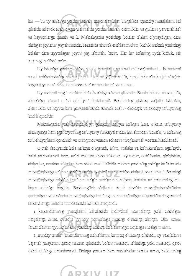 lari — bu uy ishlariga yordamlashish, ota-onalar bilan birgalikda iqtisodiy masalalarni hal qilishda ishtirok etish, ovqat pishirishda yordamlashish, o&#39;simliklar va gullarni parvarishlash va hayvonlarga qarash va b. Maktabgacha yoshdagi bolalar o`zlari o`ynaydigan, dam oladigan joylarini yig&#39;ishtirishda, bezashda ishtirok etishlari muhim, kichik maktab yoshidagi bolalar dars tayyorlagan joyini yig ishtirishi lozim. Har bir bolaning uyda kichik, ish burchagi bo`lishi lozim. Uy ishlariga yordamlashish bolada batartiblik va tozalikni rivojlantiradi. Uy mehnati orqali tarbiyalashning boshqa jihati — iqtisodiy jihat bo`lib, bunda bola oila budjetini tejab- tergab foydalanish haqida tasavvurlari va malakalari shakllanadi. Uy mehnatimng turlaridan biri o`z-o`ziga xizmat qilishdir. Bunda bolada mustaqillik, o`z-o`ziga xizmat qilish qobiliyati shakllanadi. Bolalarning qishloq xo`jalik ishlarida, o`simliklar va hayvonlarni parvarishlashda ishtirok etishi - ekologik va axloqiy tarbiyaning kuchli qurolidir. Maktabgacha yosh davrida o`yin yetakchi taoliyat bo`lgani bois, u katta tarbiyaviy ahamiyatga ham ega. O&#39;yinning tarbi yaviy funksiyalaridan biri shundan iboratki, u bolaning turli ehtiyojlarini qondirish va uning motivatsion sohasini rivojlantirish vositasi hisoblanadi. O`qish faoliyatida bola nafaqat o`rganadi, bilim, malaka va ko`nikmalarni egallaydi, balki tarbiyalanadi ham, ya`ni ma`lum shaxs xislatlari layoqatlar, qobiliyatlar, qiziqishlar, ehtiyojlar, xa rakter xislatlari ham shakllanadi. Kichik maktab yoshining oxiriga kelib bolada muvaffaqiyatga erishish yoki muvaffaqiyatsizlikdan qochish ehtiyoji shakllanadi. Boladagi muvaffaqiyatga erishish intilishini to`g`ri tarbiyalash ko`proq kattalar va bolalarning mu - loqot uslubiga bog`liq. Boshlang`ich sinflarda o&#39;qish davrida muvaffaqiyatsizlikdan qochadigan va aksincha muvaffaqiyatga intilishga harakat qiladigan o`quvchilarning onalari farzandlariga turlicha munosabatda bo`lishi aniqlandi: 1. Farzandlarining yutuqlarini baholashda individual normalarga yoki erishilgan natijalarga emas, o&#39;rtacha ijtimoiy normalarga mosligi e`tiborga olingan. Ular uchun farzandlarining yutuqlari shu yoshdagi boshqa bolalarning yutuqlariga mosligi muhim. 2. Bunday onalar farzandlarining xohishlarini kamroq e`tibor ga olishadi, uy vazifalarini bajarish jarayonini qattiq nazorat qilishadi, bolani mustaqil ishlashga yoki mustaqil qaror qabul qilishga undashmaydi. Bolaga yordam ham maslahatlar tarzida emas, balki uning 