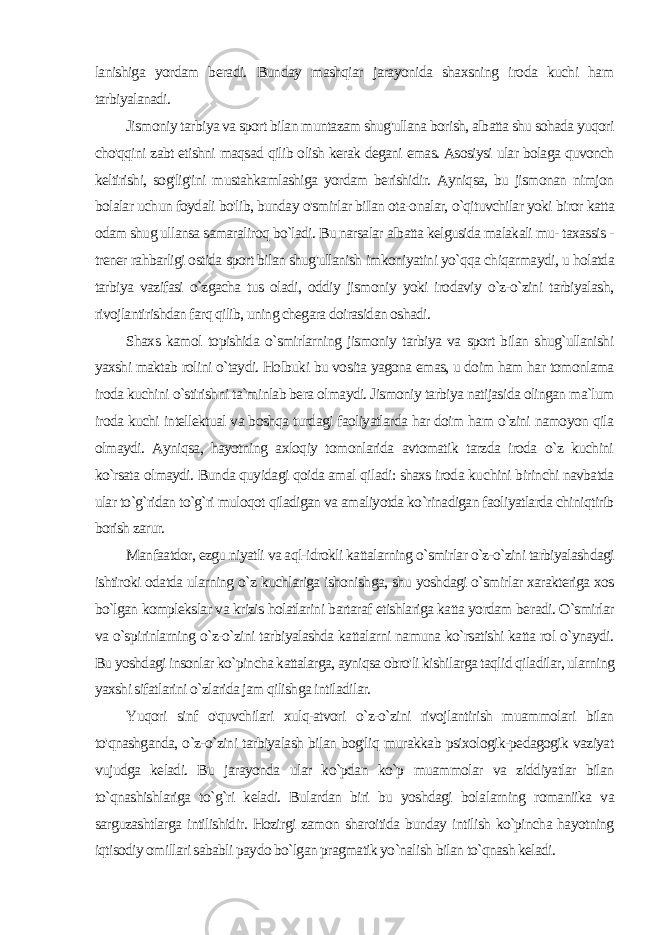 lanishiga yordam beradi. Bunday mashqiar jarayonida shaxsning iroda kuchi ham tarbiyalanadi. Jismoniy tarbiya va sport bilan muntazam shug&#39;ullana borish, albatta shu sohada yuqori cho&#39;qqini zabt etishni maqsad qilib olish kerak degani emas. Asosiysi ular bolaga quvonch keltirishi, sog&#39;lig&#39;ini mustahkamlashiga yordam berishidir. Ayniqsa, bu jismonan nimjon bolalar uchun foydali bo&#39;lib, bunday o&#39;smirlar biIan ota-onalar, o`qituvchilar yoki biror katta odam shug ullansa samaraliroq bo`ladi. Bu narsalar albatta kelgusida malakali mu- taxassis - trener rahbarligi ostida sport bilan shug&#39;ullanish imkoniyatini yo`qqa chiqarmaydi, u holatda tarbiya vazifasi o`zgacha tus oladi, oddiy jismoniy yoki irodaviy o`z-o`zini tarbiyalash, rivojlantirishdan farq qilib, uning chegara doirasidan oshadi. Shaxs kamol topishida o`smirlarning jismoniy tarbiya va sport bilan shug`ullanishi yaxshi maktab rolini o`taydi. Holbuki bu vo sita yagona emas, u doim ham har tomonlama iroda kuchini o`stirishni ta`minlab bera olmaydi. Jismoniy tarbiya natijasida olingan ma`lum iroda kuchi intellektual va boshqa turdagi faoliyatlarda har doim ham o`zini namoyon qila olmaydi. Ayniqsa, hayotning axloqiy tomonlarida avtomatik tarzda iroda o`z kuchini ko`rsata olmaydi. Bunda quyidagi qoida amal qiladi: shaxs iroda ku chini birinchi navbatda ular to`g`ridan to`g`ri muloqot qiladigan va amaliyotda ko`rinadigan faoliyatlarda chiniqtirib borish zarur. Manfaatdor, ezgu niyatli va aql-idrokli kattalarning o`smirlar o`z-o`zini tarbiyalashdagi ishtiroki odatda ularning o`z kuchlariga ishonishga, shu yoshdagi o`smirlar xarakteriga xos bo`lgan komplekslar va krizis holatlarini bartaraf etishlariga katta yordam be radi. O`smirlar va o`spirinlarning o`z-o`zini tarbiyalashda kattalarni namuna ko`rsatishi katta rol o`ynaydi. Bu yoshdagi insonlar ko`pincha kattalarga, ayniqsa obro&#39;li kishilarga taqlid qiladilar, ularning yaxshi sifatlarini o`zlarida jam qilishga intiladilar. Yuqori sinf o&#39;quvchilari xulq-atvori o`z-o`zini rivojlantirish muammolari bilan to&#39;qnashganda, o`z-o`zini tarbiyalash bilan bog&#39;liq murakkab psixologik-pedagogik vaziyat vujudga keladi. Bu jarayonda ular ko`pdan ko`p muammolar va ziddiyatlar bilan to`qnashishlariga to`g`ri keladi. Bulardan biri bu yoshdagi bola larning romaniika va sarguzashtlarga intilishidir. Hozirgi zamon sharoitida bunday intilish ko`pincha hayotning iqtisodiy omillari sababli paydo bo`lgan pragmatik yo`nalish bilan to`qnash keladi. 