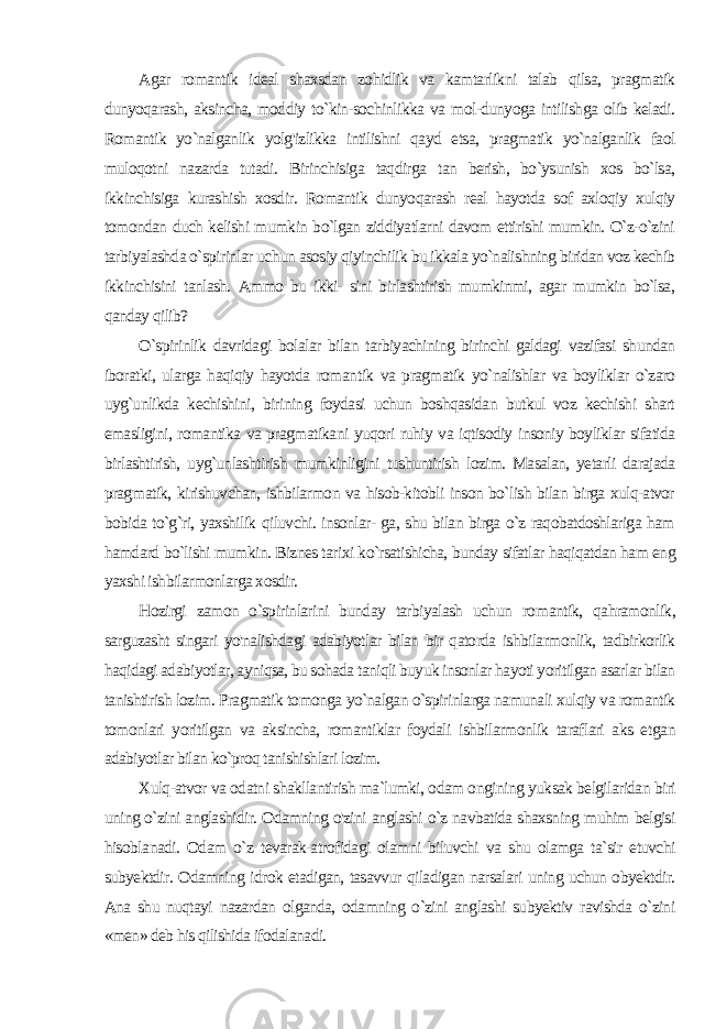 Agar romantik ideal shaxsdan zohidlik va kamtarlikni talab qilsa, pragmatik dunyoqarash, aksincha, moddiy to`kin-sochinlikka va mol-dunyoga intilishga olib keladi. Romantik yo`nalganlik yolg&#39;izlikka intilishni qayd etsa, pragmatik yo`nalganlik faol muloqotni nazarda tutadi. Birinchisiga taqdirga tan berish, bo`ysunish xos bo`lsa, ikkinchisiga kurashish xosdir. Romantik dunyo qarash real hayotda sof axloqiy xulqiy tomondan duch kelishi mumkin bo`lgan ziddiyatlarni davom ettirishi mumkin. O`z-o`zini tarbiyalashda o`spirinlar uchun asosiy qiyinchilik bu ikkala yo`nalishning biridan voz kechib ikkinchisini tanlash. Ammo bu ikki- sini birlashtirish mumkinmi, agar mumkin bo`lsa, qanday qilib? O`spirinlik davridagi bolalar bilan tarbiyachining birinchi galdagi vazifasi shundan iboratki, ularga haqiqiy hayotda roman tik va pragmatik yo`nalishlar va boyliklar o`zaro uyg`unlikda kechishini, birining foydasi uchun boshqasidan butkul voz kechishi shart emasligini, romantika va pragmatikani yuqori ruhiy va iqtisodiy insoniy boyliklar sifatida birlashtirish, uyg`unlashtirish mumkinligini tushuntirish lozim. Masalan, yetarli darajada prag matik, kirishuvchan, ishbilarmon va hisob-kitobli inson bo`lish bilan birga xulq-atvor bobida to`g`ri, yaxshilik qiluvchi. insonlar- ga, shu bilan birga o`z raqobatdoshlariga ham hamdard bo`lishi mumkin. Biznes tarixi ko`rsatishicha, bunday sifatlar haqiqatdan ham eng yaxshi ishbilarmonlarga xosdir. Hozirgi zamon o`spirinlarini bunday tarbiyalash uchun ro mantik, qahramonlik, sarguzasht singari yo&#39;nalishdagi adabiyotlar bilan bir qatorda ishbilarmonlik, tadbirkorlik haqidagi adabiyotlar, ayniqsa, bu sohada taniqli buyuk insonlar hayoti yoritilgan asarlar bilan tanishtirish lozim. Pragmatik tomonga yo`nalgan o`spirinlarga namunali xulqiy va romantik tomonlari yoritilgan va aksincha, romantiklar foydali ishbilarmonlik taraflari aks et gan adabiyotlar bilan ko`proq tanishishlari lozim. Xulq-atvor va odatni shakllantirish ma`lumki, odam ongi ning yuksak belgilaridan biri uning o`zini anglashidir. Odamning o&#39;zini anglashi o`z navbatida shaxsning muhim belgisi hisobla nadi. Odam o`z tevarak-atrofidagi olamni biluvchi va shu olamga ta`sir etuvchi subyektdir. Odamning idrok etadigan, tasavvur qiladigan narsalari uning uchun obyektdir. Ana shu nuqtayi nazardan olganda, odamning o`zini anglashi subyektiv ravishda o`zini «men» deb his qilishida ifodalanadi. 