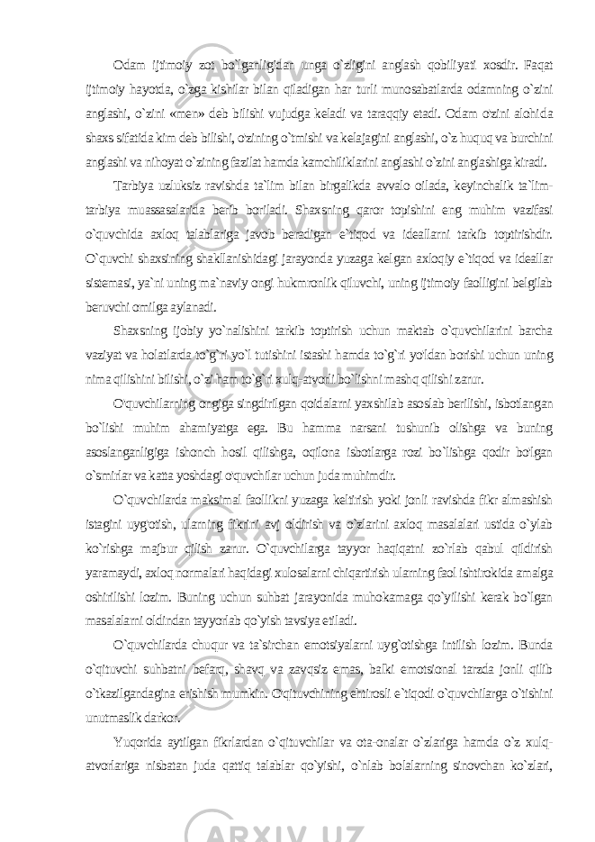 Odam ijtimoiy zot bo`lganligidan unga o`zligini anglash qobili yati xosdir. Faqat ijtimoiy hayotda, o`zga kishilar bilan qiladigan har turli munosabatlarda odamning o`zini anglashi, o`zini «men» deb bilishi vujudga keladi va taraqqiy etadi. Odam o&#39;zini alohi da shaxs sifatida kim deb bilishi, o&#39;zining o`tmishi va kelajagini anglashi, o`z huquq va burchini anglashi va nihoyat o`zining fazilat hamda kamchiliklarini anglashi o`zini anglashiga kiradi. Tarbiya uzluksiz ravishda ta`lim bilan birgalikda avvalo oilada, keyinchalik ta`lim- tarbiya muassasalarida berib boriladi. Shaxsning qaror topishini eng muhim vazifasi o`quvchida axloq talablariga javob beradigan e`tiqod va ideallarni tarkib toptirishdir. O`quvchi shaxsining shakllanishidagi jarayonda yuzaga kel gan axloqiy e`tiqod va ideallar sistemasi, ya`ni uning ma`naviy ongi hukmronlik qiluvchi, uning ijtimoiy faolligini belgilab beruvchi omilga aylanadi. Shaxsning ijobiy yo`nalishini tarkib toptirish uchun maktab o`quvchilarini barcha vaziyat va holatlarda to`g`ri yo`l tutishini istashi hamda to`g`ri yo&#39;ldan borishi uchun uning nima qilishini bilishi, o`zi ham to`g`ri xulq-atvorli bo`lishni mashq qilishi zarur. O&#39;quvchilarning ongiga singdirilgan qoidalarni yaxshilab asoslab berilishi, isbotlangan bo`lishi muhim ahamiyatga ega. Bu hamma narsani tushunib olishga va buning asoslanganligiga ishonch hosil qilishga, oqilona isbotlarga rozi bo`lishga qodir bo&#39;lgan o`smirlar va katta yoshdagi o&#39;quvchilar uchun juda muhimdir. O`quvchilarda maksimal faollikni yuzaga keltirish yoki jonli ravishda fikr almashish istagini uyg&#39;otish, ularning fikrini avj oldirish va o`zlarini axloq masalalari ustida o`ylab ko`rishga majbur qilish zarur. O`quvchilarga tayyor haqiqatni zo`rlab qabul qildirish yaramaydi, axloq normalari haqidagi xulosalarni chiqartirish ularning faol ishtirokida amalga oshirilishi lozim. Buning uchun suhbat jarayonida muhokamaga qo`yilishi kerak bo`lgan masalalarni oldindan tayyorlab qo`yish tavsiya etiladi. O`quvchilarda chuqur va ta`sirchan emotsiyalarni uyg`otishga intilish lozim. Bunda o`qituvchi suhbatni befarq, shavq va zavqsiz emas, balki emotsional tarzda jonli qilib o`tkazilgandagina erishish mumkin. O&#39;qituvchining ehtirosli e`tiqodi o`quvchilarga o`tishini unutmaslik darkor. Yuqorida aytilgan fikrlardan o`qituvchilar va ota-onalar o`zlariga hamda o`z xulq- atvorlariga nisbatan juda qattiq talablar qo`yishi, o`nlab bolalarning sinovchan ko`zlari, 