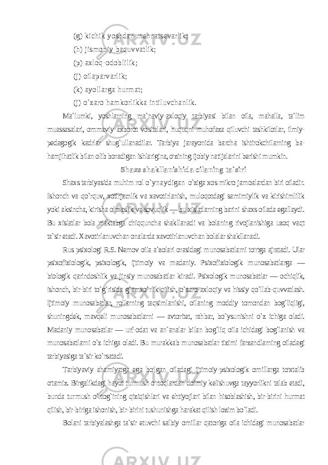  (g) kichik yoshdan mehnatsevarlik; (h) jismoniy baquvvatlik; (р) axloq-odoblilik; (j) oilaparvarlik; (k) ayollarga hurmat; (j) o`zaro hamkorlikka intiluvchanlik. Ma`lumki, yoshlarning ma`naviy-axloqiy tarbiyasi bilan oila, mahalla, ta`lim muassasalari, ommaviy axborot vositalari, huquqni muhofaza qiluvchi tashkilotlar, ilmiy- pedagogik kadrlar shug`ullanadilar. Tarbiya jarayonida barcha ishtirokchilarning ba- hamjihatlik bilan olib boradigan ishlarigina, o&#39;zining ijobiy nati jalarini berishi mumkin. Shaxs shakllanishida oilaning ta`siri Shaxs tarbiyasida muhim rol o`ynaydigan o`ziga xos mikro jamoalardan biri oiladir. Ishonch va qo`rquv, xotirjamlik va xavotirlanish, muloqotdagi samimiylik va kirishimlilik yoki aksincha, kirisha olmaslik va sovuqlik — bu xislatlarning barini shaxs oilada egallaydi. Bu xislatlar bola maktabga chiqquncha shakllanadi va bolaning rivojlanishiga uzoq vaqt ta`sir etadi. Xavotirlanuvchan onalarda xavotirlanuvchan bolalar shakllanadi. Rus psixologi R.S. Nemov oila a`zolari orasidagi munosabatlarni to&#39;rtga ajratadi. Ular psixofiziologik, psixologik, ijtimoiy va madaniy. Psixofiziologik munosabatlarga — biologik qarindoshlik va jinsiy munosabatlar kiradi. Psixologik munosabatlar — ochiqlik, ishonch, bir-biri to`g`risida g`amxo`rlik qilish, o`zaro axlo qiy va hissiy qo`llab-quvvatlash. Ijtimoiy munosabatlar, rollarning taqsimlanishi, oilaning moddiy tomondan bog`liqligi, shuning dek, mavqeli munosabatlarni — avtoritet, rahbar, bo`ysunishni o`z ichiga oladi. Madaniy munosabatlar — urf-odat va an`analar bi lan bog`liq oila ichidagi bog`lanish va munosabatlarni o`z ichiga oladi. Bu murakkab munosabatlar tizimi farzandlarning oiladagi tarbiyasiga ta`sir ko`rsatadi. Tarbiyaviy ahamiyatga ega bo&#39;lgan oiladagi ijtimoiy-psixologik omillarga to&#39;xtalib o&#39;tamiz. Birgalikdagi hayot turmush o&#39;rtoqlardan doimiy kelishuvga tayyorlikni talab etadi, bunda tur mush o`rtog`ining qiziqishlari va ehtiyojlari bilan hisoblashish, bir-birini hurmat qilish, bir-biriga ishonish, bir-birini tushunishga harakat qilish lozim bo`ladi. Bolani tarbiyalashga ta`sir etuvchi salbiy omillar qatoriga oila ichidagi munosabatlar 