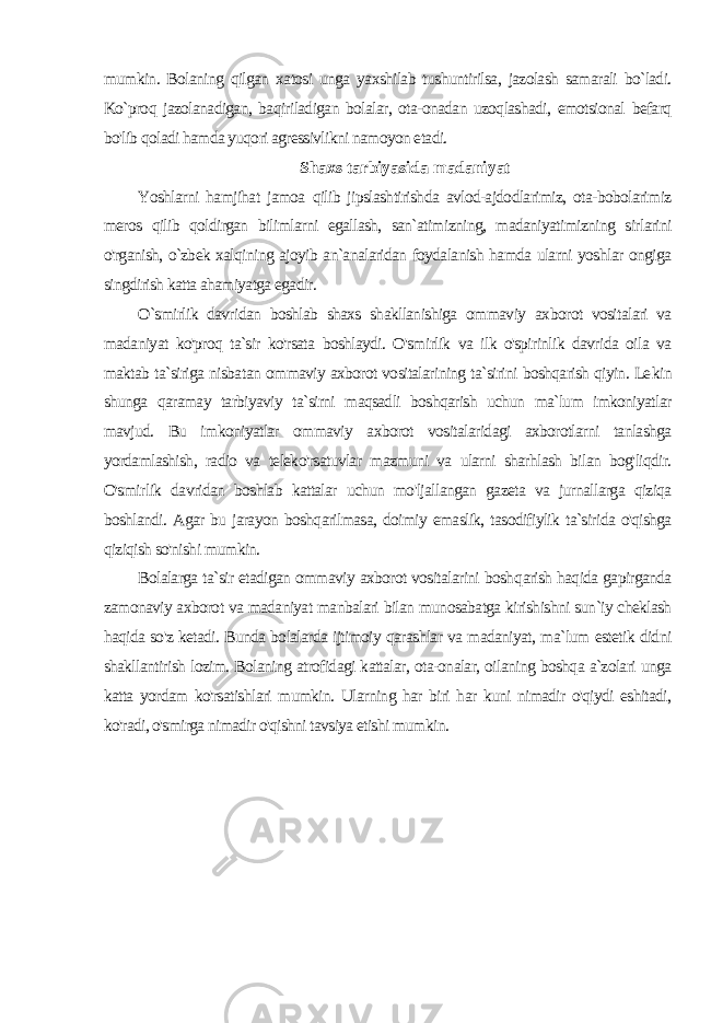 mumkin. Bolaning qilgan xatosi unga yaxshilab tushuntirilsa, jazolash samarali bo`ladi. Ko`proq jazolanadigan, baqiriladigan bolalar, ota-onadan uzoqlashadi, emotsional befarq bo&#39;lib qoladi hamda yuqori agressivlikni namoyon etadi. Shaxs tarbiyasida madaniyat Yoshlarni hamjihat jamoa qilib jipslashtirishda avlod-ajdodlarimiz, ota-bobolarimiz meros qilib qoldirgan bilimlarni egallash, san`atimizning, madaniyatimizning sirlarini o&#39;rganish, o`zbek xalqining ajoyib an`analaridan foydalanish hamda ularni yoshlar ongiga singdirish katta ahamiyatga egadir. O`smirlik davridan boshlab shaxs shakllanishiga ommaviy ax borot vositalari va madaniyat ko&#39;proq ta`sir ko&#39;rsata boshlaydi. O&#39;smirlik va ilk o&#39;spirinlik davrida oila va maktab ta`siriga nisba tan ommaviy axborot vositalarining ta`sirini boshqarish qiyin. Le kin shunga qaramay tarbiyaviy ta`sirni maqsadli boshqarish uchun ma`lum imkoniyatlar mavjud. Bu imkoniyatlar ommaviy axborot vositalaridagi axborotlarni tanlashga yordamlashish, radio va teleko&#39;rsatuvlar mazmuni va ularni sharhlash bilan bog&#39;liqdir. O&#39;smir lik davridan boshlab kattalar uchun mo&#39;ljallangan gazeta va jurnallarga qiziqa boshlandi. Agar bu jarayon boshqarilmasa, doimiy emaslik, tasodifiylik ta`sirida o&#39;qishga qiziqish so&#39;nishi mumkin. Bolalarga ta`sir etadigan ommaviy axborot vositalarini bosh qarish haqida gapirganda zamonaviy axborot va madaniyat manbalari bilan munosabatga kirishishni sun`iy cheklash haqida so&#39;z ketadi. Bunda bolalarda ijtimoiy qarashlar va madaniyat, ma`lum estetik didni shakllantirish lozim. Bolaning atrofidagi kattalar, ota-onalar, oilaning boshqa a`zolari unga katta yordam ko&#39;rsatishlari mumkin. Ularning har biri har kuni nimadir o&#39;qiydi eshitadi, ko&#39;radi, o&#39;smirga nimadir o&#39;qishni tavsiya etishi mumkin. 