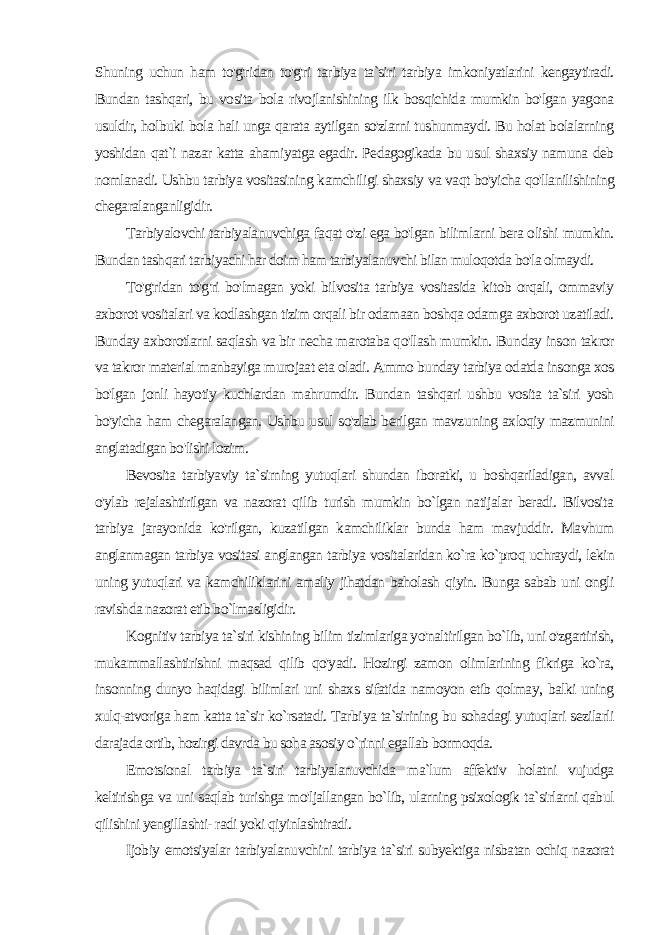 Shuning uchun ham to&#39;g&#39;ridan to&#39;g&#39;ri tar biya ta`siri tarbiya imkoniyatlarini kengaytiradi. Bundan tashqari, bu vosita bola rivojlanishining ilk bosqichida mumkin bo&#39;lgan yagona usuldir, holbuki bola hali unga qarata aytilgan so&#39;zlarni tushunmaydi. Bu holat bolalarning yoshidan qat`i nazar katta ahamiyatga egadir. Pedagogikada bu usul shaxsiy namuna deb nomlanadi. Ushbu tarbiya vositasining kamchiligi shaxsiy va vaqt bo&#39;yicha qo&#39;llanilishining chegaralanganligidir. Tarbiyalovchi tarbiyalanuvchiga faqat o&#39;zi ega bo&#39;lgan bilim larni bera olishi mumkin. Bundan tashqari tarbiyachi har doim ham tarbiyalanuvchi bilan muloqotda bo&#39;la olmaydi. To&#39;g&#39;ridan to&#39;g&#39;ri bo&#39;lmagan yoki bilvosita tarbiya vositasida kitob orqali, ommaviy axborot vositalari va kodlashgan tizim orqali bir odamaan boshqa odamga axborot uzatiladi. Bunday axborotlarni saqlash va bir necha marotaba qo&#39;llash mumkin. Bun day inson takror va takror material manbayiga murojaat eta oladi. Ammo bunday tarbiya odatda insonga xos bo&#39;lgan jonli hayotiy kuchlardan mahrumdir. Bundan tashqari ushbu vosita ta`siri yosh bo&#39;yicha ham chegaralangan. Ushbu usul so&#39;zlab berilgan mavzu ning axloqiy mazmunini anglatadigan bo&#39;lishi lozim. Bevosita tarbiyaviy ta`sirning yutuqlari shundan iboratki, u boshqariladigan, avval o&#39;ylab rejalashtirilgan va nazorat qilib turish mumkin bo`lgan natijalar beradi. Bilvosita tarbiya jarayo nida ko&#39;rilgan, kuzatilgan kamchiliklar bunda ham mavjuddir. Mavhum anglanmagan tarbiya vositasi anglangan tarbiya vositalaridan ko`ra ko`proq uchraydi, lekin uning yutuqlari va kamchiliklarini amaliy jihatdan baholash qiyin. Bunga sabab uni ongli ravishda nazorat etib bo`lmasligidir. Kognitiv tarbiya ta`siri kishining bilim tizimlariga yo&#39;naltirilgan bo`lib, uni o&#39;zgartirish, mukammallashtirishni maqsad qilib qo&#39;yadi. Hozirgi zamon olimlarining fikriga ko`ra, insonning dunyo haqidagi bilimlari uni shaxs sifatida namoyon etib qolmay, balki uning xulq-atvoriga ham katta ta`sir ko`rsatadi. Tarbi ya ta`sirining bu sohadagi yutuqlari sezilarli darajada ortib, hozir gi davrda bu soha asosiy o`rinni egallab bormoqda. Emotsional tarbiya ta`siri tarbiyalanuvchida ma`lum affektiv holatni vujudga keltirishga va uni saqlab turishga mo&#39;ljallangan bo`lib, ularning psixologik ta`sirlarni qabul qilishini yengillashti- radi yoki qiyinlashtiradi. Ijobiy emotsiyalar tarbiyalanuvchini tarbiya ta`siri subyektiga nisbatan ochiq nazorat 