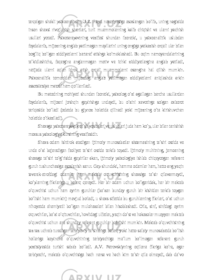 tarqalgan shakli psixoanalizdir. U Z. Freyd nazariyasiga asoslangan bo`lib, uning negizida inson shaxsi rivoj lanish shartlari, turli muammolarning kelib chiqishi va ularni yechish usullari yotadi. Psixoterapevtning vazifasi shundan iboratki, u psixoanalitik uslubdan foydalanib, mijozning anglab yetilmagan mayllarini uning ongiga yetkazish orqali ular bilan bog`liq bo`lgan ziddiyatlarni bartaraf etishga ko`maklashadi. Bu oqim namoyandalarining ta`kidlashicha, faqatgina anglanmagan motiv va ichki ziddiyatlargina anglab yetiladi, natijada ularni aqlan idrok etish orqali muammolarni osongina hal qilish mum kin. Psixoanalitik tomonidan mijozdagi anglab yetilmagan zid diyatlarni aniqlashda erkin assotsiatsiya metodi ham qo`llaniladi. Bu metodning mohiyati shundan iboratki, psixolog o`zi egal lagan barcha usullardan foydalanib, mijozni jo&#39;shqin gapirishga undaydi, bu o`zini xavotirga solgan axborot tariqasida bo`ladi (odatda bu gipnoz holatida qilinadi yoki mijozning o`ta kirishuvchan holatida o`tkaziladi). Shaxsga psixoterapevtik ta`sir vositalari va uslublari juda ham ko`p, ular bilan tanishish maxsus psixologiya kursining vazifasidir. Shaxs odam ishtirok etadigan ijtimoiy munosabatlar sistema sining ta`siri ostida va unda o`zi bajaradigan faoliyat ta`siri ostida tarkib topadi. Ijtimoiy muhitning, jamoaning shaxsga ta`siri to`g`risida gapirilar ekan, ijtimoiy psixologiya ishlab chiqayotgan referent guruh tushunchasiga asoslanish zarur. Gap shun daki, hamma odamlar ham, hatto eng yaqin tevarak-atrofdagi odamlar ham maktab o&#39;quvchisining shaxsiga ta`sir qilavermaydi, ko`plarning fikrlariga u befarq qaraydi. Har bir odam uchun bo`lganidek, har bir maktab o`quvchisi uchun ham ayrim guruhlar (ba`zan bunday guruh bir kishidan tarkib topgan bo`lishi ham mumkin) mavjud bo&#39;ladi, u shaxs sifatida bu guruhlarning fikr lari, o`zi uchun nihoyatda ahamiyatli bo`lgan mulohazalari bilan hisoblashadi. Oila, sinf, sinfdagi ayrim o&#39;quvchilar, ba`zi o`qituvchilar, hovlidagi ulfatlar, yaqin do`st va hokazolar muayyan mak tab o`quvchisi uchun ana shunday referent guruhlar boMishi mum kin. Maktab o`quvchisining tez-tez uchrab turadigan tarbiyaviy ta`sirlariga befarq yoki hatto salbiy munosabatda bo`lish hollariga kopincha o`quvchining tarbiyachiga ma`lum bo`lmagan refe rent guruh pozitsiyasida turishi sabab bo`ladi. A.V. Petrovskiyning oqilona fikriga ko`ra, agar tarbiyachi, maktab o`quvchisiga hech narsa va hech kim ta`sir qila olmaydi, deb da`vo 