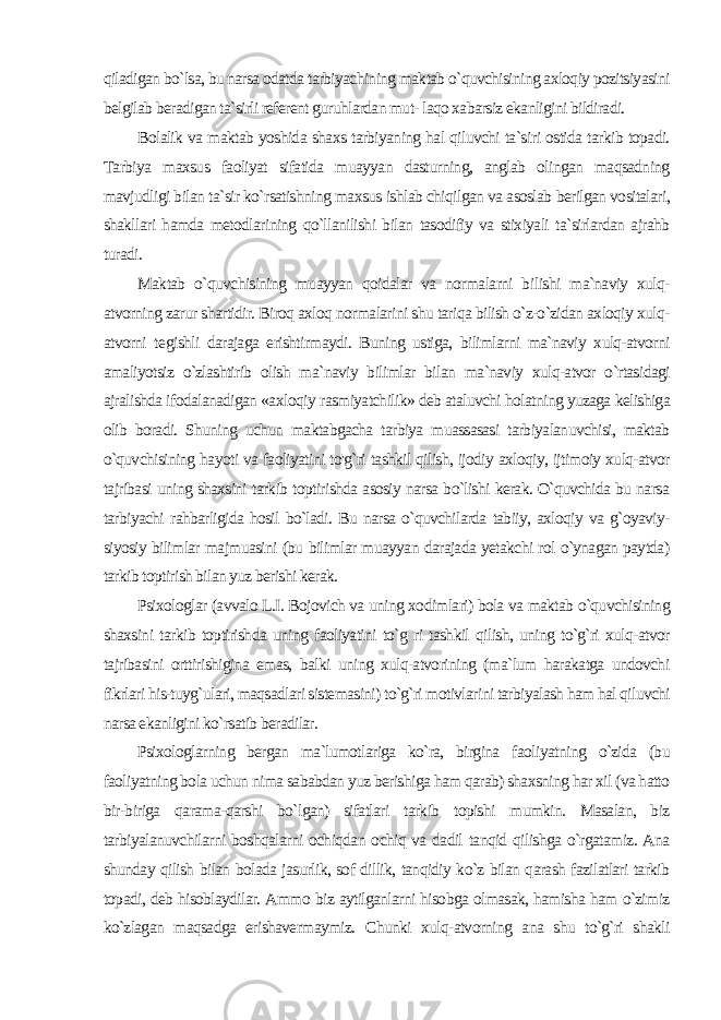 qiladigan bo`lsa, bu narsa odatda tarbiyachining maktab o`quvchisining axloqiy pozitsiyasini belgilab beradigan ta`sirli referent guruhlardan mut- laqo xabarsiz ekanligini bildiradi. Bolalik va maktab yoshida shaxs tarbiyaning hal qiluvchi ta`si ri ostida tarkib topadi. Tarbiya maxsus faoliyat sifatida muayyan dasturning, anglab olingan maqsadning mavjudligi bilan ta`sir ko`rsatishning maxsus ishlab chiqilgan va asoslab berilgan vositalari, shakllari hamda metodlarining qo`llanilishi bilan tasodifiy va stixiyali ta`sirlardan ajrahb turadi. Maktab o`quvchisining muayyan qoidalar va normalarni bi lishi ma`naviy xulq- atvorning zarur shartidir. Biroq axloq normalarini shu tariqa bilish o`z-o`zidan axloqiy xulq- atvorni te gishli darajaga erishtirmaydi. Buning ustiga, bilimlarni ma`naviy xulq-atvorni amaliyotsiz o`zlashtirib olish ma`naviy bilimlar bi lan ma`naviy xulq-atvor o`rtasidagi ajralishda ifodalanadigan «ax loqiy rasmiyatchilik» deb ataluvchi holatning yuzaga kelishiga olib boradi. Shuning uchun maktabgacha tarbiya muassasasi tarbiyalanuvchisi, maktab o`quvchisining hayoti va faoliyatini to&#39;g`ri tashkil qilish, ijodiy axloqiy, ijtimoiy xulq-atvor tajribasi uning shaxsini tarkib toptirishda asosiy narsa bo`lishi kerak. O`quvchida bu narsa tarbiyachi rahbarligida hosil bo`ladi. Bu narsa o`quvchilarda tabiiy, axloqiy va g`oyaviy- siyosiy bilimlar majmuasini (bu bilimlar muayyan darajada yetakchi rol o`ynagan paytda) tarkib toptirish bilan yuz berishi kerak. Psixologlar (avvalo L.I. Bojovich va uning xodimlari) bola va maktab o`quvchisining shaxsini tarkib toptirishda uning faoliyatini to`g ri tashkil qilish, uning to`g`ri xulq-atvor tajribasini orttirishigina emas, balki uning xulq-atvorining (ma`lum harakatga undovchi fikrlari his-tuyg`ulari, maqsadlari sistemasini) to`g`ri motivlarini tarbiyalash ham hal qiluvchi narsa ekanligini ko`rsatib beradilar. Psixologlarning bergan ma`lumotlariga ko`ra, birgina faoli yatning o`zida (bu faoliyatning bola uchun nima sababdan yuz berishiga ham qarab) shaxsning har xil (va hatto bir-biriga qarama-qarshi bo`lgan) sifatlari tarkib topishi mumkin. Masalan, biz tarbiyalanuvchilarni boshqalarni ochiqdan ochiq va dadil tanqid qilishga o`rgatamiz. Ana shunday qilish bilan bolada jasurlik, sof dillik, tanqidiy ko`z bilan qarash fazilatlari tarkib topadi, deb hisoblaydilar. Ammo biz aytilganlarni hisobga olmasak, hamisha ham o`zimiz ko`zlagan maqsadga erishavermaymiz. Chunki xulq-atvorning ana shu to`g`ri shakli 