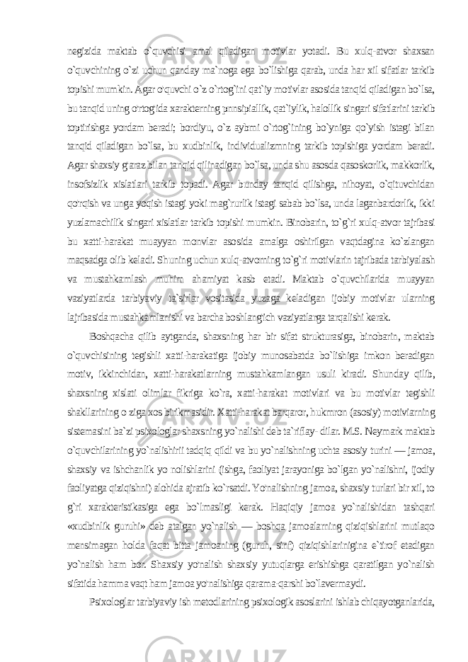 negizida maktab o`quvchisi amal qiladigan motivlar yotadi. Bu xulq-atvor shaxsan o`quvchining o`zi uchun qanday ma`noga ega bo`lishiga qarab, unda har xil sifatlar tarkib topishi mumkin. Agar o&#39;quvchi o`z o`rtog`ini qat`iy motivlar asosida tanqid qiladigan bo`lsa, bu tanqid uning o&#39;rtog&#39;ida xarakterning pnnsipiallik, qat`iylik, halollik singari sifatlarini tarkib toptirishga yordam beradi; bordiyu, o`z aybmi o`rtog`ining bo`yniga qo`yish istagi bilan tanqid qiladigan bo`lsa, bu xudbinlik, individualizmning tarkib topishiga yordam beradi. Agar shaxsiy g&#39;araz bilan tanqid qilinadigan bo`lsa, unda shu asosda qasoskorlik, makkorlik, insofsizlik xislatlari tarkib topadi. Agar bunday tanqid qilishga, nihoyat, o`qituvchidan qo&#39;rqish va unga yoqish istagi yoki mag`rurlik istagi sabab bo`lsa, unda laganbardorlik, ikki yuzlamachilik singari xislatlar tarkib topishi mumkin. Binobarin, to`g`ri xulq-atvor tajribasi bu xatti-harakat muayyan monvlar aso sida amalga oshirilgan vaqtdagina ko`zlangan maqsadga olib kela di. Shuning uchun xulq-atvorning to`g`ri motivlarin tajribada tar biyalash va mustahkamlash muhim ahamiyat kasb etadi. Maktab o`quvchilarida muayyan vaziyatlarda tarbiyaviy ta`sirlar vositasida yuzaga keladigan ijobiy motivlar ularning lajribasida mustahkamlanishi va barcha boshlang&#39;ich vaziyatlarga tarqalishi kerak. Boshqacha qilib aytganda, shaxsning har bir sifat strukturasiga, binobarin, maktab o`quvchisining tegishli xatti-harakatiga ijobiy munosabatda bo`lishiga imkon beradigan motiv, ikkinchidan, xatti-harakatlarning mustahkamlangan usuli kiradi. Shun day qilib, shaxsning xislati olimlar fikriga ko`ra, xatti-harakat motivlari va bu motivlar tegishli shakllarining o ziga xos birikmasidir. Xatti-harakat barqaror, hukmron (asosiy) motiviarning sistemasini ba`zi psixologlar shaxsning yo`nalishi deb ta`riflay- dilar. M.S. Neymark maktab o`quvchilarining yo`nalishirii tadqiq qildi va bu yo`nalishning uchta asosiy turini — jamoa, shaxsiy va ishchanlik yo nolishlarini (ishga, faoliyat jarayoniga bo`lgan yo`nalishni, ijodiy faoliyatga qiziqishni) alohida ajratib ko`rsatdi. Yo&#39;nalishning jamoa, shaxsiy turlari bir xil, to g`ri xarakteristikasiga ega bo`lmasligi kerak. Haqiqiy jamoa yo`nalishidan tashqari «xudbinlik guruhi» deb atalgan yo`nalish — boshqa jamoalarning qiziqishlarini mutlaqo mensimagan holda faqat bitta jamoaning (guruh, sinf) qiziqishlarinigina e`tirof etadigan yo`nalish ham bor. Shaxsiy yo&#39;nalish shaxsiy yutuqlarga erishishga qaratilgan yo`nalish sifatida hamma vaqt ham jamoa yo&#39;nalishiga qarama-qarshi bo`lavermaydi. Psixologlar tarbiyaviy ish metodlarining psixologik asoslarini ishlab chiqayotganlarida, 