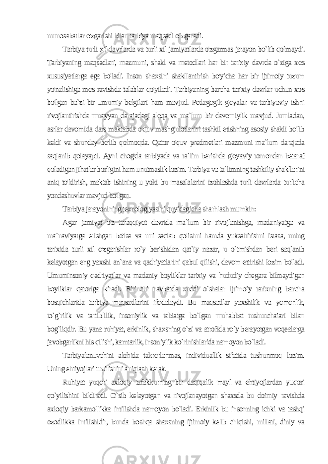 munosabatlar o&#39;zgarishi bilan tarbiya maqsadi o`zgaradi. Tarbiya turli xil davrlarda va turli xil jamiyatlarda o&#39;zgarmas jarayon bo`lib qolmaydi. Tarbiyaning maqsadlari, mazmu ni, shakl va metodlari har bir tarixiy davrda o`ziga xos xususiyatlarga ega bo&#39;ladi. Inson shaxsini shakllantirish bo&#39;yicha har bir ijtimoiy tuzum yo&#39;nalishiga mos ravishda talablar qo&#39;yiladi. Tarbiyaning barcha tarixiy davrlar uchun xos bo&#39;lgan ba`zi bir umumiy belgilari ham mavjud. Pedagogik g&#39;oyalar va tarbiyaviy ishni rivojlantirishda muayyan darajadagi aloqa va ma`lum bir davomiylik mavjud. Jumladan, asrlar davomida dars maktabda o&#39;quv mashg&#39;ulotlarini tashkil etishning asosiy shakli bo&#39;lib keldi va shunday bo&#39;lib qolmoqda. Qator o&#39;quv predmetlari mazmu ni ma`lum darajada saqlanib qolayapti. Ayni chog&#39;da tarbiyada va ta`lim berishda g&#39;oyaviy tomondan betaraf qoladigan jihatlar borligini ham unutmaslik lozim. Tarbiya va ta`limning tashkiliy shakllarini aniq to&#39;ldirish, maktab ishining u yoki bu masala larini izohlashda turli davrlarda turlicha yondashuvlar mavjud bo&#39;lgan. Tarbiya jarayonining texnologiyasini quyidagicha sharhlash mumkin: Agar jamiyat o&#39;z taraqqiyot davrida ma`lum bir rivojlanishga, madaniyatga va ma`naviyatga erishgan bo&#39;lsa va uni saqlab qolishni hamda yuksaltirishni istasa, uning tarixida turli xil o&#39;zgarishlar ro`y berishidan qat`iy nazar, u o`tmishdan beri saqlanib kelayotgan eng yaxshi an`ana va qadriyatlarini qabul qilishi, davom ettirishi lozim bo&#39;ladi. Umuminsoniy qadriyatlar va madaniy boyliklar tarixiy va hududiy chegara bilmaydigan boyliklar qatoriga kiradi. Birinchi navbatda xuddi o`shalar ijtimoiy tarixning bar cha bosqichlarida tarbiya maqsadlarini ifodalaydi. Bu maqsadlar yaxshilik va yomonlik, to`g`rilik va tartiblilik, insoniylik va tabiatga bo`lgan muhabbat tushunchaiari bilan bog`liqdir. Bu yana ruhiyat, erkinlik, shaxsning o`zi va atrofida ro`y berayotgan voqealarga javobgarlikni his qilishi, kamtarlik, insoniylik ko`rinishlarida namoyon bo`ladi. Tarbiyalanuvchini alohida takrorlanmas, individuallik sifatida tushunmoq lozim. Uning ehtiyojlari tuzilishini aniqlash kerak. Ruhiyat yuqori axloqiy tafakkurning bir daqiqalik mayl va ehtiyojlardan yuqori qo`yilishini bildiradi. O`sib kelayotgan va rivojlanayotgan shaxsda bu doimiy ravishda axloqiy barkamollikka intilishda namoyon bo`ladi. Erkinlik bu insonning ichki va tashqi ozodlikka intilishidir, bunda boshqa shaxsning ijtimoiy kelib chiqishi, millati, diniy va 