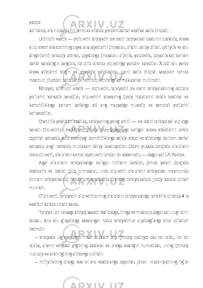 yaqqol ko`rishda, o`z nuqsonlarini fahmlab olishda yordamlashish vazifasi kelib chiqadi. Uchinchi vazifa — o&#39;qituvchi tarbiyachi o&#39;z-o&#39;zini tarbiyalash dasturini tuzishda, shaxs xulq-atvori xislatlarining qaysi xu susiyatlarini (masalan, o`zini ushlay bilish. qat`iylik va shu singarilarni) taraqqiy ettirish, qaysilarga (masalan. o`jarlik, yalqovlik, qo&#39;pollikka) barham berish kerakligini belgilab, hal qilib olishda o&#39;quvchiga yordam beradilar. Xuddi shu yerda shaxs sifatlarini to`g`ri va obyektiv baholashda, ularni kelib chiqish sabablari hamda mazmuni jihatidan baholashda ham о quvchilarga ko`maklashish muhimdir. Nihoyat, to`rtinchi vazifa — o&#39;qituvchi, tarbiyachi o&#39;z o&#39;zini tarbiyalashning oqilona yo`llarini ko&#39;rsatib beradilar, o`quvchini shaxsning ijobiy hislatlarini tarkib toptirish va kamchiliklarga barham berishga oid eng maqsadga muvofiq va samarali yo&#39;llarini ko`rsatadilar. O&#39;smirlik yoshidan boshlab, tarbiyaning yangi omili — o&#39;z-o&#39;zini tarbiyalash vujudga keladi. O&#39;quvchilar o&#39;zlaridan ijtimoiy ahamiyatga ega bo`lgan shaxs xislatlarini tarkib toptirish sohasida xulq-atvordagi kamchiliklarga salbiy xislat va sifatlarga bar ham berish sohasida ongli ravishda muntazam ishlay boshlay dilar. Odam yuksak darajada o`z-o`zini idora qiluvchi, o`z-o`zini kamol toptiruvchi birdan-bir sistemadir, — degan edi I.P. Pavlov. Agar o`z-o`zini tarbiyalashga bo`lgan intilishni kattalar, ja moa yetarli darajada boshqarib va tashkil qilib turmasalar, unda o`quvchi o`z-o`zini tarbiyalash mazmunida (nimani tarbiyalashda) hamda uning shaklida (qanday tarbiyalashda) jiddiy xatolar qilishi mumkin. O`qituvchi, tarbiyachi o`quvchilarning o`z-o`zini tarbiyalashiga rahbarlik qilishda 4 ta vazifani ko`zda tutishi kerak. Tarbiya uch narsaga ehtiyoj sezadi: iste`dodga, ilmga va mashqqa degan edi ulug` olim Arastu. Ana shu g`oyalarga asoslangan holda tarbiyachilar quyidagilarga amal qilishlari lozimdir: — tarbiyada ulg`ayayotgan inson shaxsini oliy ijtimoiy qadriyat deb tan olish, har bir talaba, o`smir va yosh yigitning betakror va o`ziga xosligini hurmatlash, uning ijtimoiy huquqiy va erkinligining e`tiborga tutilishi: — milliylikning o`ziga xos an`ana vositalariga tayanish, jahon- madaniyatining ilg`or 