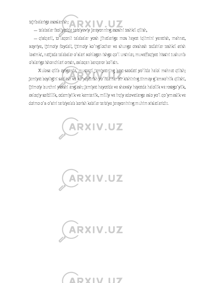 tajribalariga asoslanish; — talabalar faoliyatida tarbiyaviy jarayonning asosini tashkil qilish, — qiziqarli, to`laqonli talabalar yosh jihatlariga mos hayot iqlimini yaratish, mehnat, xayriya, ijtimoiy foydali, ijtimoiy ko`ngilochar va shunga o&#39;xshash tadbirlar tashkil etish lozimki, natijada talabalar o`zlari xohlagan ishga qo`l ursinlar, muvaffaqiyat hissini tushunib o`zlariga ishonchlari ortsin, axloqan barqaror bo`lsin. Xulosa qilib aytganda, mustaqil jamiyatning baxt-saodati yo`lida halol mehnat qilish; jamiyat boyligini saqlash va ko`paytirish yo`lida har bir kishining tinmay g`amxo`rlik qilishi, ijtimoiy burchni yaxshi anglash; jamiyat hayotida va shaxsiy hayotda halollik va rostgo`ylik, axloqiy sofdillik, odamiylik va kamtarlik, milliy va irqiy adovatlarga aslo yo`l qo`ymaslik va doimo o`z-o`zini tarbiyalab borish kabilar tarbiya jarayonining muhim xislatlaridir. 