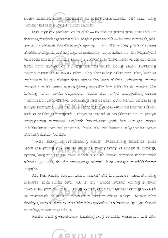 siyosiy qarashlari, sinfiy munosabatlari va boshqa xususiyatlaridan qat`i nazar, uning huquqlari albatta to&#39;la- to&#39;kis tan olinishi lozimdir. Majburiyat yoki javobgarlikni his qilish — erkinlikning qara ma-qarshi jihati bo&#39;lib, bu shaxsning manfaatlariga xizmat qila di. Majburiyatsiz erkinlik — bu o&#39;zboshimchalik, pala- partishlik hisoblanadi. Erkinliksiz majburiyat esa — bu qullikdir. Unisi yoki bunisi o&#39;zaro bir-birini to&#39;ldirganda yoki bog&#39;langanda mustaqil lik mavjud bo&#39;lishi mumkin. Majburiyatni yana boshqacha tal qin qilinsa, insonning o`z ixtiyori bilan jamiyat hayoti va boshqa insonlar taqdiri uchun javobgarlikni o`z ustiga olishi tushuniladi. Hozirgi zamon tarbiyasining umumiy maqsadi bolani yuk sak axloqli, ruhiy jihatdan boy, qalban ozod, erkin, burch va majburiyatni his qila oladigan shaxs sifatida shakllantira olishdir. Tarbiyaning umumiy maqsadi bilan bir qatorda maxsus ij timoiy maqsadlari ham kelib chiqishi mumkin. Ular tarixning ma`lum davrida o&#39;zgaruvchan talablar bilan jamiyat taraqqiyotining dolzarb muammolarini bayon etishi va rivojlanishiga hissa qo`shishi lozim. Ma`lum vaqtdan so`ng jamiyat taraqqiyoti o&#39;zi ning ma`lum bir bosqichidan o&#39;tgandan keyin rivojlanish yana da vom etadi va talablar ham o&#39;zgaradi. Tarbiyaning maqsad va vazifalaridan biri bu jamiyat taraqqiyotining zamonaviy rivojlanish bosqichlariga javob bera oladigan maxsus tashabbuskor o&#39;quvchilarni yetishtirish, shaxsni o`z-o`zini hurmat qiladigan va intiluvchan qilib tarbiyalashdan iboratdir. Yuksak tafakkur namoyandalarining, xususan faylasuflarning risolalarida hamda badiiy adabiyotning yirik vakillari asar larida ijtimoiy-siyosiy va axloqiy ta`limotlarga, ayniqsa, keng o&#39;rin berilgan. Shuni alohida ta`kidlash lozimki, o&#39;tmishda axloqshunoslik sohasida ijod qilib, shu fan taraqqiyotiga salmoqli hissa qo&#39;shgan mutafakkirlarimiz talaygina. Abu Nasr Forobiy bolalarni axloqli, nazokatli qilib tarbiyalashda musiqa bilimining ahamiyati haqida bunday deydi: «Bu fan shu ma`noda foydaliki, kimning fe`l-atvori muvozanatni yo&#39;qotgan bo&#39;lsa, u tartibga keltiradi, kamol topmaganlarni kamolga yetkazadi va muvozanatli bo`lganlarni muvozanatini uzoq muddatga saqlaydi. Musiqa ruhni davolaydi, uning so`zlarining ta`siri bilan ruhiy quvvatlar o`z substansiyasiga uyg&#39;unlashadi va tartibga, muvozanatga keladi». Forobiy o`zining «Iso-al-ulum» kitobining oxirgi bo`limida: «Inson aqli faqat bilim 