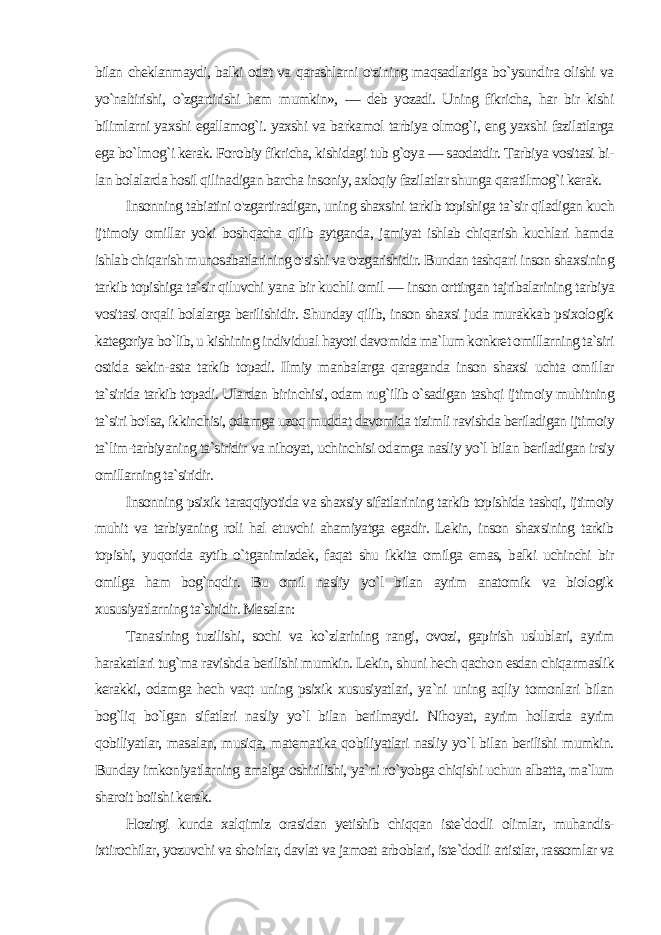 bilan cheklanmaydi, balki odat va qarashlarni o&#39;zining maqsadlariga bo`ysundira olishi va yo`naltirishi, o`zgartirishi ham mumkin», — deb yozadi. Uning fikricha, har bir kishi bilimlarni yaxshi egallamog`i. yaxshi va barkamol tarbiya olmog`i, eng yaxshi fazilatlarga ega bo`lmog`i kerak. Foro biy fikricha, kishidagi tub g`oya — saodatdir. Tarbiya vositasi bi - lan bolalarda hosil qilinadigan barcha insoniy, axloqiy fazilatlar shunga qaratilmog`i kerak. Insonning tabiatini o&#39;zgartiradigan, uning shaxsini tarkib topishiga ta`sir qiladigan kuch ijtimoiy omillar yoki boshqacha qilib aytganda, jamiyat ishlab chiqarish kuchlari hamda ishlab chiqa rish munosabatlarining o&#39;sishi va o&#39;zgarishidir. Bundan tashqa ri inson shaxsining tarkib topishiga ta`sir qiluvchi yana bir kuch li omil — inson orttirgan tajribalarining tarbiya vositasi orqali bolalarga berilishidir. Shunday qilib, inson shaxsi juda murakkab psixologik kategoriya bo`lib, u kishining individual hayoti davo mida ma`lum konkret omillarning ta`siri ostida sekin-asta tarkib topadi. Ilmiy manbalarga qaraganda inson shaxsi uchta omil lar ta`sirida tarkib topadi. Ulardan birinchisi, odam rug`ilib o`sadigan tashqi ijtimoiy muhitning ta`siri bo&#39;lsa, ikkinchisi, odamga uzoq muddat davomida tizimli ravishda beriladigan ijtimoiy ta`lim-tarbiyaning ta`siridir va nihoyat, uchinchisi odamga nasliy yo`l bilan beriladigan irsiy omillarning ta`siridir. Insonning psixik taraqqiyotida va shaxsiy sifatlarining tarkib topishida tashqi, ijtimoiy muhit va tarbiyaning roli hal etuvchi ahamiyatga egadir. Lekin, inson shaxsining tarkib topishi, yuqorida aytib o`tganimizdek, faqat shu ikkita omilga emas, balki uchinchi bir omilga ham bog`nqdir. Bu omil nasliy yo`l bilan ayrim anatomik va biologik xususiyatlarning ta`siridir. Masalan: Tanasining tuzilishi, sochi va ko`zlarining rangi, ovozi, gapirish uslublari, ayrim harakatlari tug`ma ravishda berilishi mumkin. Lekin, shuni hech qachon esdan chiqarmaslik kerakki, odamga hech vaqt uning psixik xususiyatlari, ya`ni uning aqliy tomonlari bilan bog`liq bo`lgan sifatlari nasliy yo`l bilan berilmaydi. Nihoyat, ayrim hollarda ayrim qobiliyatlar, masalan, musiqa, matematika qobiliyatlari nasliy yo`l bilan berilishi mumkin. Bunday imkoniyatlarning amalga oshirilishi, ya`ni ro`yobga chiqishi uchun albatta, ma`lum sharoit boiishi kerak. Hozirgi kunda xalqimiz orasidan yetishib chiqqan iste`dodli olimlar, muhandis- ixtirochilar, yozuvchi va shoirlar, davlat va jamoat arboblari, iste`dodli artistlar, rassomlar va 