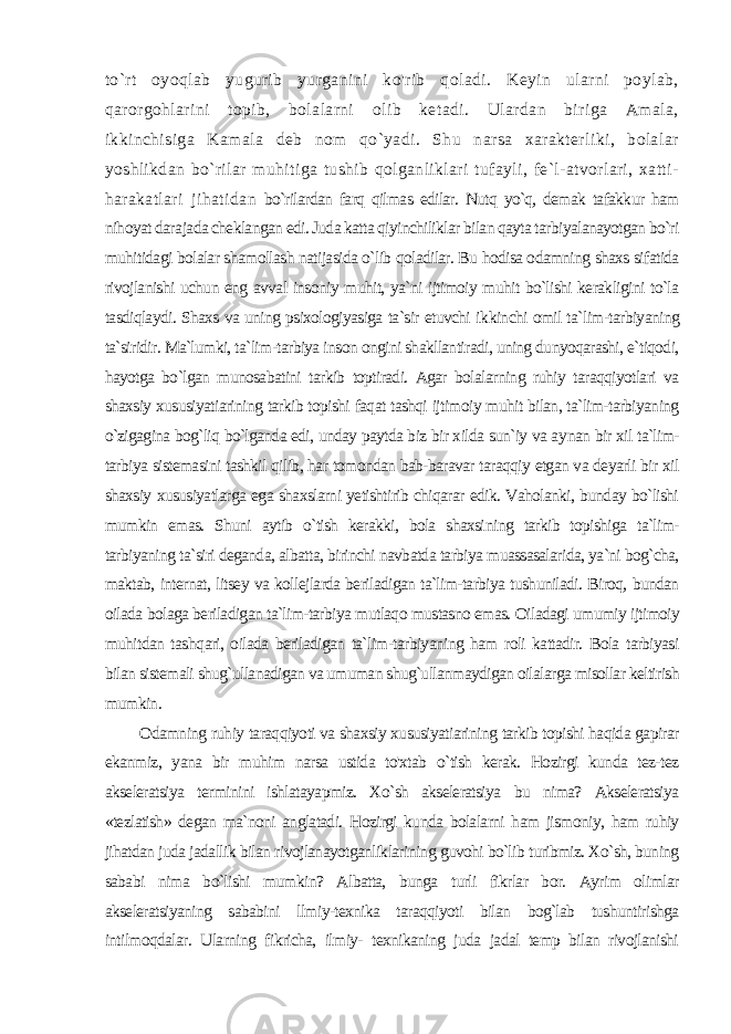 to`rt oyoqlab yugurib yurganini ko&#39;rib qoladi. Keyin ularni poylab, qarorgohlarini topib, bolalarni olib ketadi. Ulardan biriga Amala, ikkinchisiga Kamala deb nom qo`yadi. Shu narsa xarakterliki, bolalar yoshlikdan bo`rilar muhitiga tushib qolganliklari tufayli, fe`l-atvorlari, xatti- harakatlari jihatidan bo`rilardan farq qilmas edilar. Nutq yo`q, demak tafakkur ham nihoyat dara jada cheklangan edi. Juda katta qiyinchiliklar bilan qayta tarbiyalanayotgan bo`ri muhitidagi bolalar shamollash natijasida o`lib qoladilar. Bu hodisa odamning shaxs sifatida rivojlanishi uchun eng avval insoniy muhit, ya`ni ijtimoiy muhit bo`lishi kerakligini to`la tasdiqlaydi. Shaxs va uning psixologiyasiga ta`sir etuvchi ik kinchi omil ta`lim-tarbiyaning ta`siridir. Ma`lumki, ta`lim-tarbiya inson ongini shakllantiradi, uning dunyoqarashi, e`tiqodi, hayotga bo`lgan munosabatini tarkib toptiradi. Agar bolalarning ruhiy taraqqiyotlari va shaxsiy xususiyatiarining tarkib topishi faqat tashqi ijtimoiy muhit bilan, ta`lim-tarbiyaning o`zigagina bog`liq bo`lganda edi, unday paytda biz bir xilda sun`iy va ay nan bir xil ta`lim- tarbiya sistemasini tashkil qilib, har tomondan bab-baravar taraqqiy etgan va deyarli bir xil shaxsiy xususiyatlarga ega shaxslarni yetishtirib chiqarar edik. Vaholanki, bunday bo`lishi mumkin emas. Shuni aytib o`tish kerakki, bola shaxsi ning tarkib topishiga ta`lim- tarbiyaning ta`siri deganda, albatta, birinchi navbatda tarbiya muassasalarida, ya`ni bog`cha, maktab, internat, litsey va kollejlarda beriladigan ta`lim-tarbiya tushuniladi. Biroq, bundan oilada bolaga beriladigan ta`lim-tarbiya mutlaqo mustasno emas. Oiladagi umumiy ijtimoiy muhitdan tash qari, oilada beriladigan ta`lim-tarbiyaning ham roli kattadir. Bola tarbiyasi bilan sistemali shug`ullanadigan va umuman shug`ullanmaydigan oilalarga misollar keltirish mumkin. Odamning ruhiy taraqqiyoti va shaxsiy xususiyatiarining tarkib topishi haqida gapirar ekanmiz, yana bir muhim narsa ustida to&#39;xtab o`tish kerak. Hozirgi kunda tez-tez akseleratsiya terminini ishlatayapmiz. Xo`sh akseleratsiya bu nima? Akseleratsiya «tezlatish» degan ma`noni anglatadi. Hozirgi kunda bolalarni ham jismoniy, ham ruhiy jihatdan juda jadallik bilan rivojlanayotganliklarining guvohi bo`lib turibmiz. Xo`sh, buning sababi nima bo`lishi mumkin? Albatta, bunga turli fikrlar bor. Ayrim olimlar akseleratsiyaning sababini llmiy-texnika taraqqiyoti bilan bog`lab tushuntirishga intilmoqdalar. Ularning fikricha, ilmiy- texnikaning juda jadal temp bilan rivojlanishi 