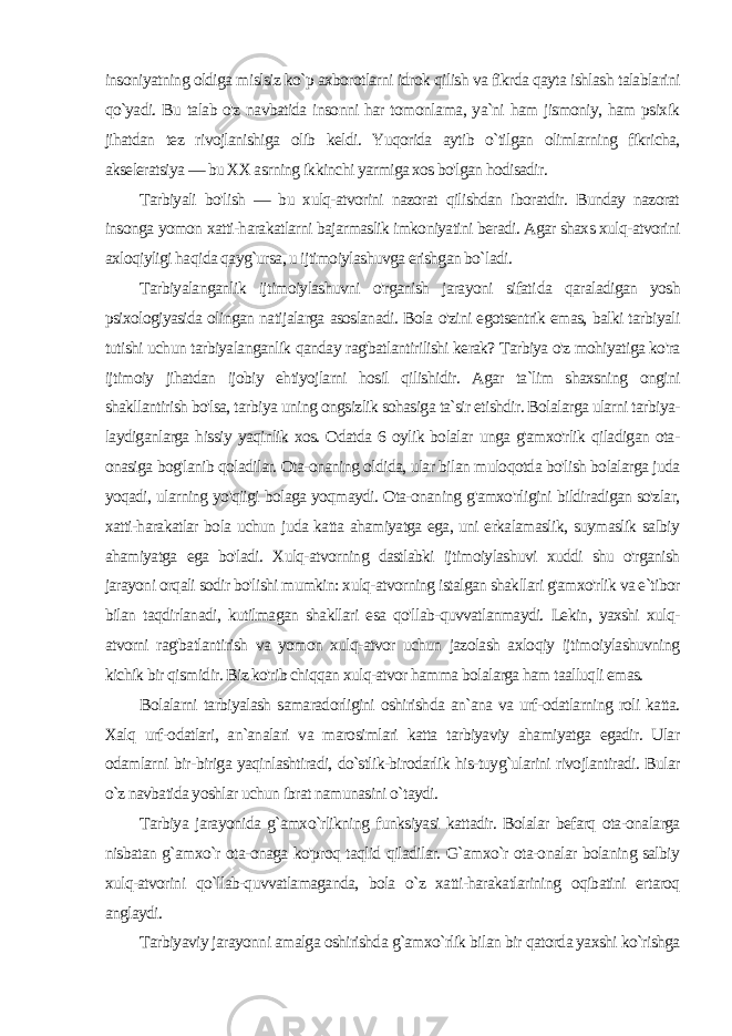 insoniyatning oldiga mislsiz ko`p axborotlarni idrok qilish va fikrda qayta ishlash talablarini qo`yadi. Bu talab o&#39;z navbatida insonni har tomonla ma, ya`ni ham jismoniy, ham psixik jihatdan tez rivojlanishiga olib keldi. Yuqorida aytib o`tilgan olimlarning fikricha, akseleratsiya — bu XX asrning ikkinchi yarmiga xos bo&#39;lgan hodisadir. Tarbiyali bo&#39;lish — bu xulq-atvorini nazorat qilishdan iboratdir. Bunday nazorat insonga yomon xatti-harakatlarni bajarmaslik imkoniyatini beradi. Agar shaxs xulq-atvorini axloqiyligi ha qida qayg`ursa, u ijtimoiylashuvga erishgan bo`ladi. Tarbiyalanganlik ijtimoiylashuvni o&#39;rganish jarayoni sifati da qaraladigan yosh psixologiyasida olingan natijalarga asoslanadi. Bola o&#39;zini egotsentrik emas, balki tarbiyali tutishi uchun tarbiyalanganlik qanday rag&#39;batlantirilishi kerak? Tarbiya o&#39;z mohiyatiga ko&#39;ra ijtimoiy jihatdan ijobiy ehtiyojlarni hosil qilishidir. Agar ta`lim shaxsning ongini shakllantirish bo&#39;lsa, tarbi ya uning ongsizlik sohasiga ta`sir etishdir. Bolalarga ularni tarbiya- laydiganlarga hissiy yaqinlik xos. Odatda 6 oylik bolalar unga g&#39;amxo&#39;rlik qiladigan ota- onasiga bog&#39;lanib qoladilar. Ota-onaning oldida, ular bilan muloqotda bo&#39;lish bolalarga juda yoqadi, ularning yo&#39;qiigi bolaga yoqmaydi. Ota-onaning g&#39;amxo&#39;rligini bildiradigan so&#39;zlar, xatti-harakatlar bola uchun juda katta ahamiyatga ega, uni erkalamaslik, suymaslik salbiy ahamiyatga ega bo&#39;ladi. Xulq-atvorning dastlabki ijtimoiylashuvi xuddi shu o&#39;rganish jarayoni orqali sodir bo&#39;lishi mumkin: xulq-atvorning istalgan shakllari g&#39;amxo&#39;rlik va e`tibor bilan taqdirlanadi, kutilmagan shakllari esa qo&#39;llab-quvvatlanmaydi. Lekin, yaxshi xulq- atvorni rag&#39;batlantirish va yomon xulq-atvor uchun jazolash axloqiy ijtimoiylashuvning kichik bir qismidir. Biz ko&#39;rib chiqqan xulq-atvor hamma bolalarga ham taalluqli emas. Bolalarni tarbiyalash samaradorligini oshirishda an`ana va urf-odatlarning roli katta. Xalq urf-odatlari, an`analari va marosimlari katta tarbiyaviy ahamiyatga egadir. Ular odamlarni bir-biriga yaqinlashtiradi, do`stlik-birodarlik his-tuyg`ularini rivojlantiradi. Bular o`z navbatida yoshlar uchun ibrat namunasini o`taydi. Tarbiya jarayonida g`amxo`rlikning funksiyasi kattadir. Bolalar befarq ota-onalarga nisbatan g`amxo`r ota-onaga ko&#39;proq taqlid qiladilar. G`amxo`r ota-onalar bolaning salbiy xulq-atvorini qo`llab-quvvatlamaganda, bola o`z xatti-harakatlarining oqibatini ertaroq anglaydi. Tarbiyaviy jarayonni amalga oshirishda g`amxo`rlik bilan bir qatorda yaxshi ko`rishga 