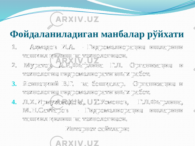 Фойдаланиладиган манбалар рўйхати 1. Аҳмедов И.А. – Гидромелиорация ишларини ташкил қилиш ва технологияси. 2. Муратов А.Р.,Фырлина Г.Л. Организация и технология гидромелиоративных работ. 3. Ясинецкий В.Г. ва бошқалар. Организация и технология гидромелиоративных работ. 4. Л.Х.Ирмухамедова, Т.Усмонов, Г.Л.Фырлина, М.Н.Саттаров – Гидромелиорация ишларини ташкил қилиш ва технологияси. Интернет сайтлари: 