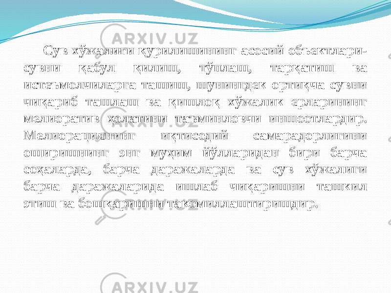 Сув хўжалиги қурилишининг асосий объектлари- сувни қабул қилиш, тўплаш, тарқатиш ва истеъмолчиларга ташиш, шунингдек ортиқча сувни чиқариб ташлаш ва қишлоқ хўжалик ерларининг мелиоратив ҳолатини таъминловчи иншоотлардир. Мелиорациянинг иқтисодий самарадорлигини оширишнинг энг муҳим йўлларидан бири барча соҳаларда, барча даражаларда ва сув хўжалиги барча даражаларида ишлаб чиқаришни ташкил этиш ва бошқаришни такомиллаштиришдир. 