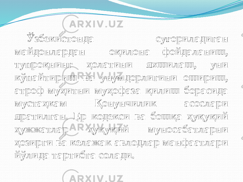 Ўзбекистонда суғориладиган майдонлардан оқилона фойдаланиш, тупроқнинг ҳолатини яхшилаш, уни кўпайтириш ва унумдорлигини ошириш, атроф-муҳитни муҳофаза қилиш борасида мустаҳкам Қонунчилик асослари яратилган. Ер кодекси ва бошқа ҳуқуқий ҳужжатлар ҳуқуқий муносабатларни ҳозирги ва келажак авлодлар манфаатлари йўлида тартибга солади. 