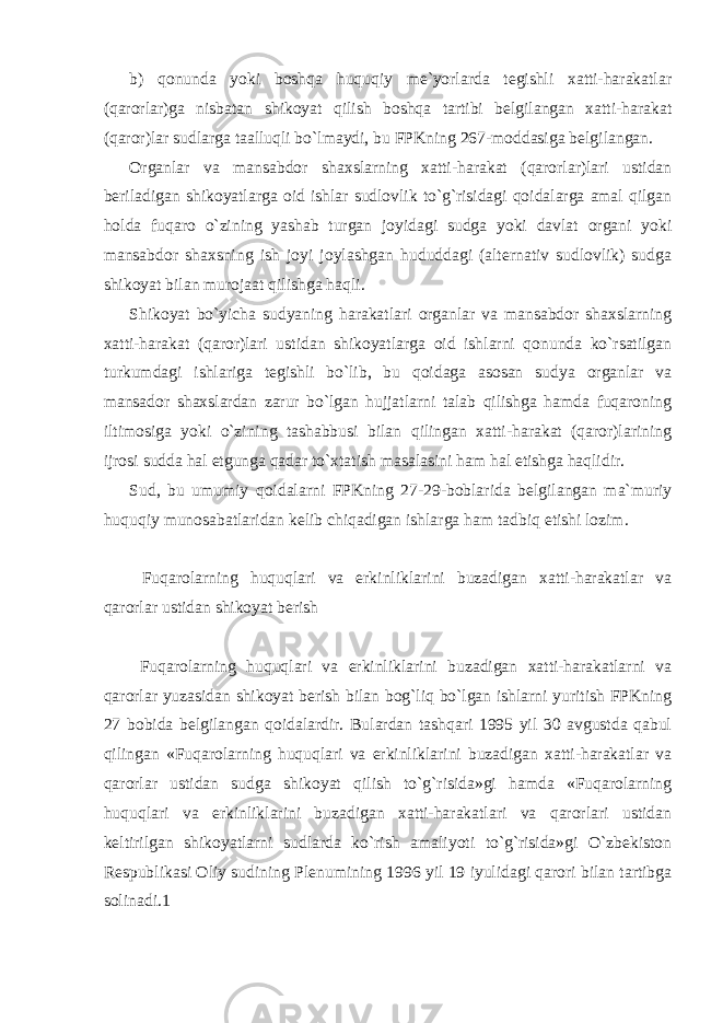 b) qonunda yoki boshqa huquqiy me`yorlarda tegishli xatti-harakatlar (qarorlar)ga nisbatan shikoyat qilish boshqa tartibi belgilangan xatti-harakat (qaror)lar sudlarga taalluqli bo`lmaydi, bu FPKning 267-moddasiga belgilangan. Organlar va mansabdor shaxslarning xatti-harakat (qarorlar)lari ustidan beriladigan shikoyatlarga oid ishlar sudlovlik to`g`risidagi qoidalarga amal qilgan holda fuqaro o`zining yashab turgan joyidagi sudga yoki davlat organi yoki mansabdor shaxsning ish joyi joylashgan hududdagi (alternativ sudlovlik) sudga shikoyat bilan murojaat qilishga haqli. Shikoyat bo`yicha sudyaning harakatlari organlar va mansabdor shaxslarning xatti-harakat (qaror)lari ustidan shikoyatlarga oid ishlarni qonunda ko`rsatilgan turkumdagi ishlariga tegishli bo`lib, bu qoidaga asosan sudya organlar va mansador shaxslardan zarur bo`lgan hujjatlarni talab qilishga hamda fuqaroning iltimosiga yoki o`zining tashabbusi bilan qilingan xatti-harakat (qaror)larining ijrosi sudda hal etgunga qadar to`xtatish masalasini ham hal etishga haqlidir. Sud, bu umumiy qoidalarni FPKning 27-29-boblarida belgilangan ma`muriy huquqiy munosabatlaridan kelib chiqadigan ishlarga ham tadbiq etishi lozim. Fuqarolarning huquqlari va erkinliklarini buzadigan xatti-harakatlar va qarorlar ustidan shikoyat berish Fuqarolarning huquqlari va erkinliklarini buzadigan xatti-harakatlarni va qarorlar yuzasidan shikoyat berish bilan bog`liq bo`lgan ishlarni yuritish FPKning 27 bobida belgilangan qoidalardir. Bulardan tashqari 1995 yil 30 avgustda qabul qilingan «Fuqarolarning huquqlari va erkinliklarini buzadigan xatti-harakatlar va qarorlar ustidan sudga shikoyat qilish to`g`risida»gi hamda «Fuqarolarning huquqlari va erkinliklarini buzadigan xatti-harakatlari va qarorlari ustidan keltirilgan shikoyatlarni sudlarda ko`rish amaliyoti to`g`risida»gi O`zbekiston Respublikasi Oliy sudining Plenumining 1996 yil 19 iyulidagi qarori bilan tartibga solinadi.1 