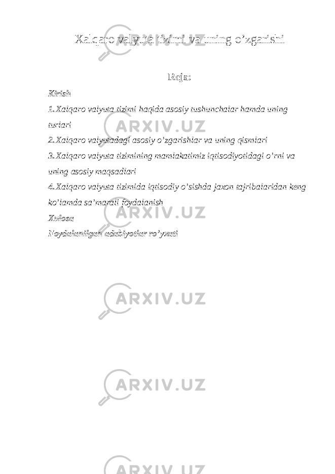 Xalqaro valyuta tizimi va uning o’zgarishi Reja: Kirish 1. Xalqaro valyuta tizimi haqida asosiy tushunchalar hamda uning turlari 2. Xalqaro valyutadagi asosiy o’zgarishlar va uning qismlari 3. Xalqaro valyuta tizimining mamlakatimiz iqtisodiyotidagi o’rni va uning asosiy maqsadlari 4. Xalqaro valyuta tizimida iqtisodiy o’sishda jaxon tajribalaridan keng ko’lamda sa’marali foydalanish Xulosa Foydalanilgan adabiyotlar ro’yxati 