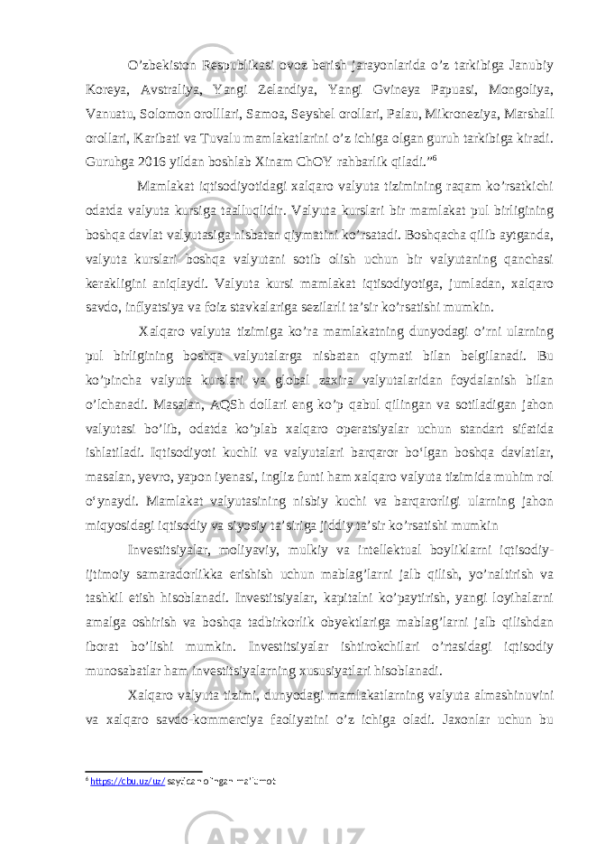 O’zbekiston Respublikasi ovoz berish jarayonlarida o’z tarkibiga Janubiy Koreya, Avstraliya, Yangi Zelandiya, Yangi Gvineya Papuasi, Mongoliya, Vanuatu, Solomon orolllari, Samoa, Seyshel orollari, Palau, Mikroneziya, Marshall orollari, Karibati va Tuvalu mamlakatlarini o’z ichiga olgan guruh tarkibiga kiradi. Guruhga 2016 yildan boshlab Xinam ChOY rahbarlik qiladi.” 6 Mamlakat iqtisodiyotidagi xalqaro valyuta tizimining raqam ko’rsatkichi odatda valyuta kursiga taalluqlidir. Valyuta kurslari bir mamlakat pul birligining boshqa davlat valyutasiga nisbatan qiymatini ko’rsatadi. Boshqacha qilib aytganda, valyuta kurslari boshqa valyutani sotib olish uchun bir valyutaning qanchasi kerakligini aniqlaydi. Valyuta kursi mamlakat iqtisodiyotiga, jumladan, xalqaro savdo, inflyatsiya va foiz stavkalariga sezilarli ta’sir ko’rsatishi mumkin. Xalqaro valyuta tizimiga ko’ra mamlakatning dunyodagi o’rni ularning pul birligining boshqa valyutalarga nisbatan qiymati bilan belgilanadi. Bu ko’pincha valyuta kurslari va global zaxira valyutalaridan foydalanish bilan o’lchanadi. Masalan, AQSh dollari eng ko’p qabul qilingan va sotiladigan jahon valyutasi bo’lib, odatda ko’plab xalqaro operatsiyalar uchun standart sifatida ishlatiladi. Iqtisodiyoti kuchli va valyutalari barqaror boʻlgan boshqa davlatlar, masalan, yevro, yapon iyenasi, ingliz funti ham xalqaro valyuta tizimida muhim rol oʻynaydi. Mamlakat valyutasining nisbiy kuchi va barqarorligi ularning jahon miqyosidagi iqtisodiy va siyosiy ta’siriga jiddiy ta’sir ko’rsatishi mumkin Investitsiyalar, moliyaviy, mulkiy va intellektual boyliklarni iqtisodiy- ijtimoiy samaradorlikka erishish uchun mablag’larni jalb qilish, yo’naltirish va tashkil etish hisoblanadi. Investitsiyalar, kapitalni ko’paytirish, yangi loyihalarni amalga oshirish va boshqa tadbirkorlik obyektlariga mablag’larni jalb qilishdan iborat bo’lishi mumkin. Investitsiyalar ishtirokchilari o’rtasidagi iqtisodiy munosabatlar ham investitsiyalarning xususiyatlari hisoblanadi. Xalqaro valyuta tizimi, dunyodagi mamlakatlarning valyuta almashinuvini va xalqaro savdo-kommerciya faoliyatini o’z ichiga oladi. Jaxonlar uchun bu 6 https://cbu.uz/uz/ saytidan olingan ma’lumot 