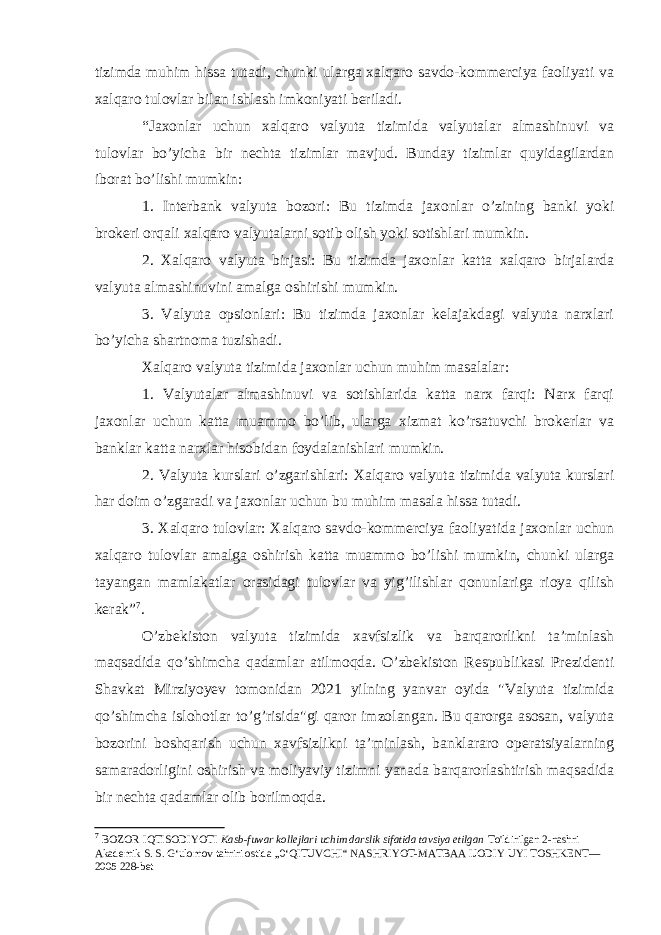 tizimda muhim hissa tutadi, chunki ularga xalqaro savdo-kommerciya faoliyati va xalqaro tulovlar bilan ishlash imkoniyati beriladi. “Jaxonlar uchun xalqaro valyuta tizimida valyutalar almashinuvi va tulovlar bo’yicha bir nechta tizimlar mavjud. Bunday tizimlar quyidagilardan iborat bo’lishi mumkin: 1. Interbank valyuta bozori: Bu tizimda jaxonlar o’zining banki yoki brokeri orqali xalqaro valyutalarni sotib olish yoki sotishlari mumkin. 2. Xalqaro valyuta birjasi: Bu tizimda jaxonlar katta xalqaro birjalarda valyuta almashinuvini amalga oshirishi mumkin. 3. Valyuta opsionlari: Bu tizimda jaxonlar kelajakdagi valyuta narxlari bo’yicha shartnoma tuzishadi. Xalqaro valyuta tizimida jaxonlar uchun muhim masalalar: 1. Valyutalar almashinuvi va sotishlarida katta narx farqi: Narx farqi jaxonlar uchun katta muammo bo’lib, ularga xizmat ko’rsatuvchi brokerlar va banklar katta narxlar hisobidan foydalanishlari mumkin. 2. Valyuta kurslari o’zgarishlari: Xalqaro valyuta tizimida valyuta kurslari har doim o’zgaradi va jaxonlar uchun bu muhim masala hissa tutadi. 3. Xalqaro tulovlar: Xalqaro savdo-kommerciya faoliyatida jaxonlar uchun xalqaro tulovlar amalga oshirish katta muammo bo’lishi mumkin, chunki ularga tayangan mamlakatlar orasidagi tulovlar va yig’ilishlar qonunlariga rioya qilish kerak” 7 . O’zbekiston valyuta tizimida xavfsizlik va barqarorlikni ta’minlash maqsadida qo’shimcha qadamlar atilmoqda. O’zbekiston Respublikasi Prezidenti Shavkat Mirziyoyev tomonidan 2021 yilning yanvar oyida &#34;Valyuta tizimida qo’shimcha islohotlar to’g’risida&#34;gi qaror imzolangan. Bu qarorga asosan, valyuta bozorini boshqarish uchun xavfsizlikni ta’minlash, banklararo operatsiyalarning samaradorligini oshirish va moliyaviy tizimni yanada barqarorlashtirish maqsadida bir nechta qadamlar olib borilmoqda. 7 BOZOR IQTISODIYOTI Kasb-fuwar kollejlari uchim darslik sifatida tavsiya etilgan To&#39;ldirilgan 2-nashri Akademik S. S. G‘ulomov tahriri ostida „0‘QITUVCHI“ NASHRIYOT-MATBAA IJODIY UYI TOSHKENT— 2005 228-bet 