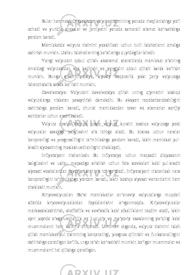 Bular hammasi, O’zbekiston valyuta tizimining yanada rivojlanishiga yo’l ochadi va yuridik shaxslar va jamiyatni yanada samarali xizmat ko’rsatishga yordam beradi. Mamlakatda valyuta tizimini yaxshilash uchun turli islohotlarni amalga oshirish mumkin. Ushbu islohotlarning ba’zilariga quyidagilar kiradi: Yangi valyutani qabul qilish: ekstremal sharoitlarda mamlakat o’zining amaldagi valyutasidan voz kechishi va yangisini qabul qilishi kerak bo’lishi mumkin. Bunga giperinflyatsiya, siyosiy beqarorlik yoki joriy valyutaga ishonchsizlik sabab bo’lishi mumkin. Devalvatsiya: Valyutani devalvatsiya qilish uning qiymatini boshqa valyutalarga nisbatan pasaytirish demakdir. Bu eksport raqobatbardoshligini oshirishga yordam beradi, chunki mamlakatdan tovar va xizmatlar xorijiy xaridorlar uchun arzonlashadi. Valyuta qoziq: Valyuta qoziq valyuta kursini boshqa valyutaga yoki valyutalar savatiga belgilashni o’z ichiga oladi. Bu biznes uchun narxlar barqarorligi va prognozliligini ta’minlashga yordam beradi, lekin mamlakat pul- kredit siyosatining moslashuvchanligini cheklaydi. Inflyatsiyani nishonlash: Bu inflyatsiya uchun maqsadli diapazonni belgilashni va ushbu maqsadga erishish uchun foiz stavkalari kabi pul-kredit siyosati vositalaridan foydalanishni o’z ichiga oladi. Inflyatsiyani nishonlash narx barqarorligini ta’minlashga yordam beradi, lekin boshqa siyosat variantlarini ham cheklashi mumkin. Kriptovalyutalar: Ba’zi mamlakatlar an’anaviy valyutalarga muqobil sifatida kriptovalyutalardan foydalanishni o’rganmoqda. Kriptovalyutalar markazsizlashtirish, shaffoflik va xavfsizlik kabi afzalliklarni taqdim etadi, lekin ayni paytda o’zgaruvchanlik va huquqiy va me’yoriy asoslarning yo’qligi kabi muammolarni ham keltirib chiqaradi. Umuman olganda, valyuta tizimini isloh qilish mamlakat pul tizimining barqarorligi, prognoz qilinishi va funksionalligini oshirishga qaratilgan bo’lib, unga ta’sir ko’rsatishi mumkin bo’lgan muammolar va muammolarni hal qilishga qaratilgan. 