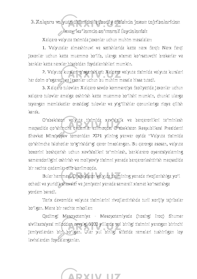 3. Xalqaro valyuta tizimida iqtisodiy o’sishda jaxon tajribalaridan keng ko’lamda sa’marali foydalanish Xalqaro valyuta tizimida jaxonlar uchun muhim masalalar: 1. Valyutalar almashinuvi va sotishlarida katta narx farqi: Narx farqi jaxonlar uchun katta muammo bo’lib, ularga xizmat ko’rsatuvchi brokerlar va banklar katta narxlar hisobidan foydalanishlari mumkin. 2. Valyuta kurslari o’zgarishlari: Xalqaro valyuta tizimida valyuta kurslari har doim o’zgaradi va jaxonlar uchun bu muhim masala hissa tutadi. 3. Xalqaro tulovlar: Xalqaro savdo-kommerciya faoliyatida jaxonlar uchun xalqaro tulovlar amalga oshirish katta muammo bo’lishi mumkin, chunki ularga tayangan mamlakatlar orasidagi tulovlar va yig’ilishlar qonunlariga rioya qilish kerak. O’zbekiston valyuta tizimida xavfsizlik va barqarorlikni ta’minlash maqsadida qo’shimcha qadamlar atilmoqda. O’zbekiston Respublikasi Prezidenti Shavkat Mirziyoyev tomonidan 2021 yilning yanvar oyida &#34;Valyuta tizimida qo’shimcha islohotlar to’g’risida&#34;gi qaror imzolangan. Bu qarorga asosan, valyuta bozorini boshqarish uchun xavfsizlikni ta’minlash, banklararo operatsiyalarning samaradorligini oshirish va moliyaviy tizimni yanada barqarorlashtirish maqsadida bir nechta qadamlar olib borilmoqda. Bular hammasi, O’zbekiston valyuta tizimining yanada rivojlanishiga yo’l ochadi va yuridik shaxslar va jamiyatni yanada samarali xizmat ko’rsatishga yordam beradi. Tarix davomida valyuta tizimlarini rivojlantirishda turli xorijiy tajribalar bo’lgan. Mana bir nechta misollar: Qadimgi Mesopotamiya - Mesopotamiyada (hozirgi Iroq) Shumer sivilizatsiyasi miloddan avvalgi 3000-yillarda pul birligi tizimini yaratgan birinchi jamiyatlardan biri boʻlgan. Ular pul birligi sifatida ramzlari tushirilgan loy lavhalardan foydalanganlar. 