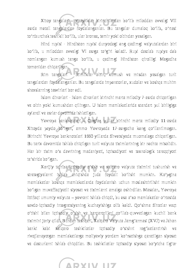 Xitoy tangalari – xitoyliklar birinchilardan bo’lib miloddan avvalgi VII asrda metall tangalardan foydalanganlar. Bu tangalar dumaloq bo’lib, o’rtasi to’rtburchak teshikli bo’lib, ular bronza, temir yoki oltindan yasalgan. Hind rupisi - Hindiston rupisi dunyodagi eng qadimgi valyutalardan biri bo’lib, u miloddan avvalgi VI asrga to’g’ri keladi. Rupi dastlab rupiya deb nomlangan kumush tanga bo’lib, u qadimgi Hindiston qirolligi Magadha tomonidan chiqarilgan. Rim tangalari - Rimliklar oltin, kumush va misdan yasalgan turli tangalardan foydalanganlar. Bu tangalarda imperatorlar, xudolar va boshqa muhim shaxslarning tasvirlari bor edi. Islom dinorlari - Islom dinorlari birinchi marta milodiy 7-asrda chiqarilgan va oltin yoki kumushdan qilingan. U islom mamlakatlarida standart pul birligiga aylandi va asrlar davomida ishlatilgan. Yevropa banknotalari – Qog’oz pullar birinchi marta milodiy 11-asrda Xitoyda paydo bo’lgan, ammo Yevropada 17-asrgacha keng qo’llanilmagan. Birinchi Yevropa banknotalari 1660-yillarda Shvetsiyada muomalaga chiqarilgan. Bu tarix davomida ishlab chiqilgan turli valyuta tizimlarining bir nechta misolidir. Har bir tizim o’z davrining madaniyati, iqtisodiyoti va texnologik taraqqiyoti ta’sirida bo’lgan. Xorijiy tajriba iqtisodiy o’sish va xalqaro valyuta tizimini tushunish va strategiyalarni ishlab chiqishda juda foydali bo’lishi mumkin. Ko’pgina mamlakatlar boshqa mamlakatlarda foydalanish uchun moslashtirilishi mumkin bo’lgan muvaffaqiyatli siyosat va tizimlarni amalga oshirdilar. Masalan, Yevropa Ittifoqi umumiy valyuta – yevroni ishlab chiqdi, bu esa a’zo mamlakatlar o’rtasida savdo-iqtisodiy integratsiyaning kuchayishiga olib keldi. Qo’shma Shtatlar vaqt o’tishi bilan iqtisodiy o’sish va barqarorlikni qo’llab-quvvatlagan kuchli bank tizimini joriy qildi. Bundan tashqari, Xalqaro Valyuta Jamg’armasi (XVJ) va Jahon banki kabi xalqaro tashkilotlar iqtisodiy o’sishni rag’batlantirish va rivojlanayotgan mamlakatlarga moliyaviy yordam ko’rsatishga qaratilgan siyosat va dasturlarni ishlab chiqdilar. Bu tashkilotlar iqtisodiy siyosat bo’yicha ilg’or 