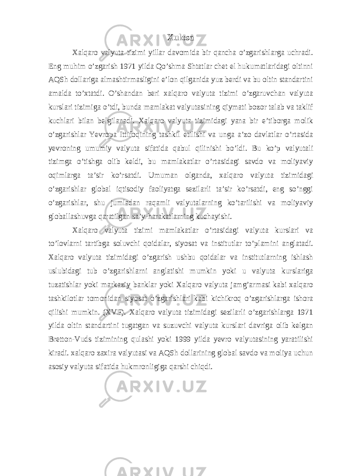 Xulosa Xalqaro valyuta tizimi yillar davomida bir qancha o’zgarishlarga uchradi. Eng muhim o’zgarish 1971 yilda Qo’shma Shtatlar chet el hukumatlaridagi oltinni AQSh dollariga almashtirmasligini e’lon qilganida yuz berdi va bu oltin standartini amalda to’xtatdi. O’shandan beri xalqaro valyuta tizimi o’zgaruvchan valyuta kurslari tizimiga o’tdi, bunda mamlakat valyutasining qiymati bozor talab va taklif kuchlari bilan belgilanadi. Xalqaro valyuta tizimidagi yana bir e’tiborga molik o’zgarishlar Yevropa Ittifoqining tashkil etilishi va unga a’zo davlatlar o’rtasida yevroning umumiy valyuta sifatida qabul qilinishi bo’ldi. Bu ko’p valyutali tizimga o’tishga olib keldi, bu mamlakatlar o’rtasidagi savdo va moliyaviy oqimlarga ta’sir ko’rsatdi. Umuman olganda, xalqaro valyuta tizimidagi o’zgarishlar global iqtisodiy faoliyatga sezilarli ta’sir ko’rsatdi, eng so’nggi o’zgarishlar, shu jumladan raqamli valyutalarning ko’tarilishi va moliyaviy globallashuvga qaratilgan sa’y-harakatlarning kuchayishi. Xalqaro valyuta tizimi mamlakatlar o’rtasidagi valyuta kurslari va to’lovlarni tartibga soluvchi qoidalar, siyosat va institutlar to’plamini anglatadi. Xalqaro valyuta tizimidagi o’zgarish ushbu qoidalar va institutlarning ishlash uslubidagi tub o’zgarishlarni anglatishi mumkin yoki u valyuta kurslariga tuzatishlar yoki markaziy banklar yoki Xalqaro valyuta jamg’armasi kabi xalqaro tashkilotlar tomonidan siyosat o’zgarishlari kabi kichikroq o’zgarishlarga ishora qilishi mumkin. (XVF). Xalqaro valyuta tizimidagi sezilarli o’zgarishlarga 1971 yilda oltin standartini tugatgan va suzuvchi valyuta kurslari davriga olib kelgan Bretton-Vuds tizimining qulashi yoki 1999 yilda yevro valyutasining yaratilishi kiradi. xalqaro zaxira valyutasi va AQSh dollarining global savdo va moliya uchun asosiy valyuta sifatida hukmronligiga qarshi chiqdi. 