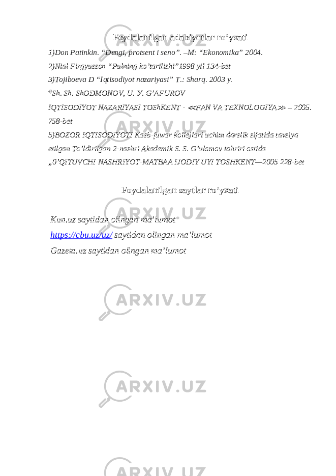 Foydalanilgan adabiyotlar ro’yxati 1) Don Patinkin. “Dеngi, protsеnt i sеno”. –M: “Ekonomika” 2004. 2)Nial Firgyusson “Pulning ko’tarilishi”1998 yil 134-bet 3) Tojiboеva D “Iqtisodiyot nazariyasi” T.: Sharq. 2003 y. 4) Sh. Sh. ShODMONOV, U. У . G’AFUROV IQTISODIYOT NAZARIYASI TOShKENT - ≪ FAN VA TEXNOLOGIYA ≫ – 2005. 758-bet 5) BOZOR IQTISODIYOTI Kasb-fuwar kollejlari uchim darslik sifatida tavsiya etilgan To’ldirilgan 2-nashri Akademik S. S. G’ulomov tahriri ostida „0’QITUVCHI NASHRIYOT-MATBAA IJODIY UYI TOSHKENT—2005 228-bet Foydalanilgan saytlar ro’yxati Kun.uz saytidan olingan ma’lumot https://cbu.uz/uz/ saytidan olingan ma’lumot Gazeta.uz saytidan olingan ma’lumot 