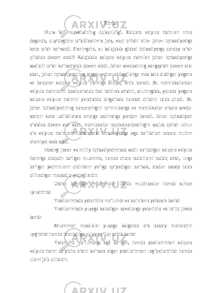 Kirish Kurs ishi mavzusining dolzarbligi. Xalqaro valyuta tizimlari nima deganda, quyidagicha ta’kidlashimiz joiz, vaqt o’tishi bilan jahon iqtisodiyotiga katta ta’sir ko’rsatdi. Sizningcha, bu kelajakda global iqtisodiyotga qanday ta’sir qilishda davom etadi? Kelajakda xalqaro valyuta tizimlari jahon iqtisodiyotiga sezilarli ta’sir ko’rsatishda davom etadi. Jahon savdosining kengayishi davom etar ekan, jahon iqtisodiyotining o’zgaruvchan ehtiyojlariga mos kela oladigan yagona va barqaror xalqaro valyuta tizimiga ehtiyoj ortib boradi. Bu mamlakatlardan valyuta tizimlarini boshqarishda faol ishtirok etishni, shuningdek, yanada yagona xalqaro valyuta tizimini yaratishda birgalikda harakat qilishni talab qiladi. Bu jahon iqtisodiyotining barqarorligini ta’minlashga va mamlakatlar o’zaro savdo- sotiqni katta uzilishlarsiz amalga oshirishga yordam beradi. Jahon iqtisodiyoti o’sishda davom etar ekan, mamlakatlar raqobatbardoshligini saqlab qolish uchun o’z valyuta tizimlarini boshqarish imkoniyatiga ega bo’lishlari tobora muhim ahamiyat kasb etadi. Hozirgi jaxon va milliy iqtisodiyotimizda sodir bo’ladigan xalqaro valyuta tizimiga aloqadir bo’lgan muammo, hamda chora tadbirlarni tadbiq etish, unga bo’lgan yechimlarni qidirishni yo’lga qo’yadigan bo’lsak, bizdan asosiy talab qilinadigan maqsad quyidagilardir:  Ushbu ko’rilgan muammolar ustida mulohazalar hamda suhbat uyushtirish  Yoshlarimizda yetarlicha ma’lumot va ko’nikma yetkazib berish  Yoshlarimizda yuzaga keladigan savollarga yetarlicha va to’liq javob berish  Muammoli masalalar yuzaga kelganda o’z kasbiy mahoratini uyg’otish hamda izlanishiga qulay yo’llar ochib berish  Yetarlicha ma’lumotga ega bo’lgan, hamda yoshlarimizni xalqaro valyuta tizimi bo’yicha o’zini ko’rsata olgan yoshlarimizni rag’batlantirish hamda ularni jalb qilishdir. 